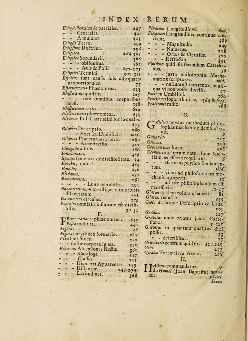 Eclipfes? otales 8r partiales. 297 r - Centrales. 301 - - Annulares. 30$ Eclipjis Terrae. 2,99 EcltpfjumD odtrina. 29$ Ecliptica. 164. EcUpticaSecunda.ru.. 366 = - r obliquitas. 367 - - - Axis & Poli; 272.275- Ecliptici Termini. 30$. 311 Effetius funt caufis fuis ada?quatis proportionales. 77 Ejfervefcenti* Pha?nom;na. <533 Elajhca vis quid fit. 1*5- - - - fere omnibus corporibus ineft. 138 EJajhcitatis ratio. 629 Elettricitatis phaenomena. 63$ Elevatio Poli Latitudini loci aqualis. 373 Ellipfeos Defcriptio. 280 - - - Foci feu Umbilici. ibid. Elliptica Planetarum orbica?. 280 - - 7 Area?divifio. 41-j Elongatio a fole. j 'Embolimtus. 49^ Epicuri fententia dedivifibilitate. 34 Epocha, quid ? 4$^ Equulus. 256 Eridanus, 257 Fx: cer.tr ic itas. 28 C  - 7 - Luna?mutabilis. 291 Excentricitatum invefhgatio in orbitis Planetarum. 4^2 Excent ricus c i r cui u s. 2 79 ExtenCio omnisin infinitum eft divifi- biiis. 2q 2t F. FErmentationis phoenomena. 633 Fejta mobilia, 4^,4 Figura. 28 Figura curvilinea? formatio. 617 Fixa Amt Soles. 247 - - flella? corpora ignea. 2>o Fixarum Afcenfiones Redlse. 380 - - - Catalogi. 2S7 * » - Clafies. 255 - - - Diametri Apparentes. 249 • - - Diftantia?. 247.274 « - 7 Latitudines,1 Fixarum Longitudines.’ ibid Fixarum Longitudine* continuo cre- icunr. ggj - - - Magnitudo. 14a ■ - - Numerus. 2^g - - - Ortus & Occafus. 37* - - - Refra&io. Fluidum quid fit fecundum Cartefia- nos. - - - juxta philofophiae Mathe- matica?fcriptores. iblcj, - - - nullum eft tam tenax, ut alii’ qua vi non poffit divelli. Foci feu Umbilici. 2§q FratUones logarithmic». ^64 Scfiqa. Fy Athonis radix* $6$ G. GAlileus novam methodum philo- fophix mechanica? demonftra- , VU- .9 Gallaxia- Gemini. Geocentricus locus. 4^5 Geometria ad rerum naturalium fcien- tiamnecefiario requiritur. 8  ~ - eft totius phyfica? fundamen- . tum- . ibid. ”  viam ad philofophiam me- chanicarn aperit. jq* - - - ad rite philofophandum eft necefiaria. 12. ij Glacies qualem colorem habeat. 82 Glaciei redudlio. Globi utriusque Defcriptio & Ufus/ _ , 501 Gradus. 227'” Gravitas unde oriatur juxta Carte- fianos. ^ Gravitas in quantum- qualitas dici poffit. - - - deferibitur. 77 Gravitatis centrum quid fit. I24.124 Grus. 2^7 Gyratio Ter r a? circa Axem. zc6 H. Allejus commendatur. 9 da Hame/ fjoan. Baptifta) nota- 2^.27 Har-i H tur.