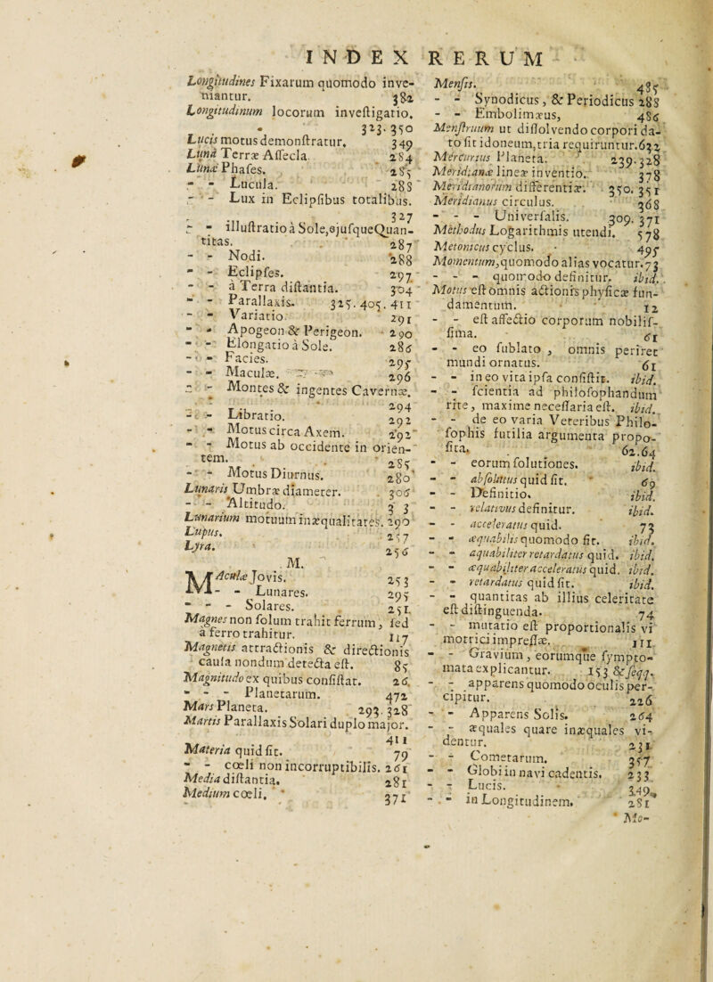 Longitudines Fixarum quomodo inve¬ niantur. ‘ 382 Longitudinum locorum invedigario, 3z3-35o Lucis motus demonftratur, 340 Luna Terrae Aflecla. 2S4 Liincc Phafes. 284 - - Lucula. 28 S’ r - Lux in Eclipfibus totalibus. ~ “ illuftratioaSole^jufqueQuan- titas. ’ 287 - - Nodi. 288 - - Eclipfes. 297 - - a Terra diftantia. 304 “ - Parallaxis- 324. 404. 411 - Variatio. 291 - - Apogeon &r Perigeon. 290 - - Elongatio a Sole. 285 - Facies. 297 - Maculae. ^7-^  ~ Montes & ingentes Cavernae. - - Libratio. - - Motus circa Axem. 2*9s- - - Motus ab occidente in orien¬ te ' 2S “ - Motus Diurnus. 2g0’ Lunaris Umbrae diameter. 206 - - Altitudo. 4 3 Lunarium motuuminaequalitates, 290 Lupus» 1^7 Ljra. 2c 6 M. , 2^3 “ - - Solares. 2^i. Magnes non folum trahit ferrum, fed a ferro trahitur. Uj Magnetis attractionis & direCtionis caufa nondum deteCta e It. g^ Magnitudo ex quibus confidat. 2 6. m - ~ Planetarum. 472 MtficPIaneta. 293.328 Martis Parallaxis Solari duplo major. . 4U Materia quid fit. 79 - - coeli non incorruptibilis. 261 Media didantia. 281 Medium coeli, * m. *\/T Acida Jovis. iVl- - Lunares. Menfis. 487 - - Syuodicus, & Periodicus 288 - - Embolimaeus., ^S(S Menjiruitm ut difiolvendo corpori da¬ to fit idoneum,tria requiruntur.632 MerCurius Planeta. 239.328 Meridiana \xne% inventio. 378 M.nidianohm differentix. 340. 3^1 Meridianus circulus. - - - Univerfalis. 309. 371 Methodus Logarithmis utendi. 578 Metomcus cyclus. * 49^ Momentum,quomodo alias vocatur.73 - - - quoirodo definitur. ibidi. Motus elt omnis aCtionis phyficae fun¬ damentum. ' 12 - - eft affeCtio corporum nobilif- fima. - - eo fublato , omnis periret mundi ornatus. - - in eo vita ipfa confidit. ibid. - - fcientia ad phifofophandum rite, maxime neceffariaed. ibid. - - de eo varia Veteribus' Philol fophis futilia argumenta propo- 62.64 - - eorum folutiones. ibid. - - ab folatus quid fit. <s9 - - Definitio. ibid, - - relativus definitur. ibid. - - acceleratus quid. 73 - - aquabilisquomodo fit. ibid. “ - aquabi liter retardatus quid. ibid. “ - aequabiliter acceleratus quid. ibid. - - retardatus quid fit. ibid. - - quantitas ab illius celeritate eddidinguenda. 74 - - mutatio ed proportionalis vi motriciimpreflse. m - - Gravium , 'eorumque fympto- niataexplicantur. 153 Itefeqq. - - apparens quomodo oculis per¬ cipitur. 216 - - Apparens Solis. 264 ~ ~ squales quare inaequales vi¬ dentur. 2,$I - - Cometarum. 3^-7 - - Globi in navi cadentis. 233 ” Lucis. • S.49,, - - m Longitudinem.4 * 281 ' Mo-