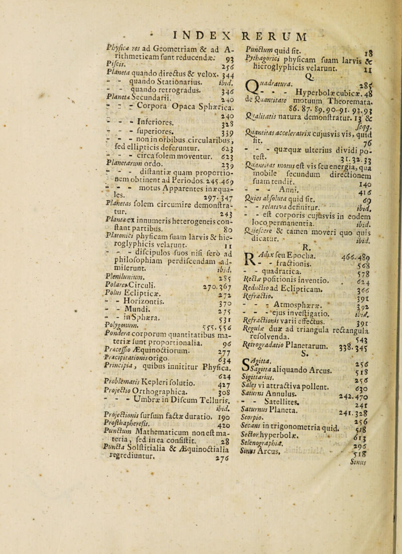 Phyjjca res ad Geometriam & ad A- rithmeticam funt reducendae: 02 i laneta quando diredtus & velox. 344 - - quando Stationarius. ibid. - - quando retrogradus. 346 Planeta Secundarii.   r Corpora Opaca Sphterica. r r i 40 - - - inrenores. ^28 - - - fuperiores. 339 r “| “ non in orbibus .circularibus, fed ellipticis deferuntur. 523 - - - circa folem moventur. <5z3 Planetarum ordo. 239 r ■ - difiantix quam proportio¬ nem obtinent ad Periodos. 145.459 ” - - motus Apparentes inaequa¬ ns* 297. 34** Planetas folem circumire demonftra- tur. Planta ex innumeris heterogeneis con¬ flant partibus. 80 Platonici phyficam luam larvis & hie- roglyphicis velarunt. n - - _ - dilcipulos fuos nili fero ad philofophiam perdifcendam .ad- milerunt. ibid. Plenilunium. ' -285 Polares. Circuli. 270.367 Polus Ecliptica?. 272 - - Horizontis. 370 - - Mundi. 275 - - ia*Spha?ra. 53 f Polygonum. 8fv5 55 Pondera corporum quantitatibus ma¬ teriae iunt proportionalia. 95 Pracejjio ^quinodiorum. 277 Vracipitationis origo. ^4 Principia, quibus innititur Phyfica. Problematis Kepleri folutio. 427 Projefho Orthographica. 30S - - - Umbra: in Difcum Telluris, ibid, Projebhonis furfuin fadta? duratio. 190 Projlhapberefis. 420 Punblum Mathematicum noneft ma¬ teria , fed iri ea confidit. 28 PunFfa Solftitialia & Aiquinodlialia Egrediuntur. 275 Punttum quid fit. Pythagorici phyficam fuam larvis & hieroglyphicis velarunt. it Q; Quadratura. “ ‘ * Hyperbolae cubica?. 48 de Quantitate motuum Theoremata. . 86. 87. 89.90-91. 93.93 Qualitatis natura demonftratur. 13 & n •* , Quantitasacceleratnx cujusvis vis, quid fit' 76 - - - quaqua? ulterius dividi po- n _ 31.32.33 ■ Quantitas wotuseft vis feuenergia, qua mobile fecundum diredtionem fuam tendit. I4Q - - - Anni. 41 Quies abfoltita quid fic. - - relativa definitur. ibid, - - eft corporis cujhsvis in eodem loco, permanentia. ibid. Quie/cere & tamen moveri quo quis dicatur. * . R. RAdixfeu Epocha. - - fradHonis. - - quadratica. Refla; pofitionis inventio. Rediiftioad Eclipticam. Refracho. - - t Atmosplmw. ' - - - ejus invefligatio. Refraedonis varii effedus. 466. 489 .5*8 578 524 355 39E 19* ibid.. 39t ReguLe duae aa triangula redtangula refolvenda. ^4* Retrogradaho Planetarum. 338.345 .. 255 VJ Sagitta aliquando Arcus. cx$ Sigitt artus. Sales vi attradliva pollent. ^20 Saturni Annulus. zdi a-n - - Satellites. V41 Saturnus Planeta. 241.328 Scorpio. 5 .r Secans in trigonometria quid. Seflor hyperbole. ^12 Selenographia, * Smus Arcus, • • ^rg- Smus