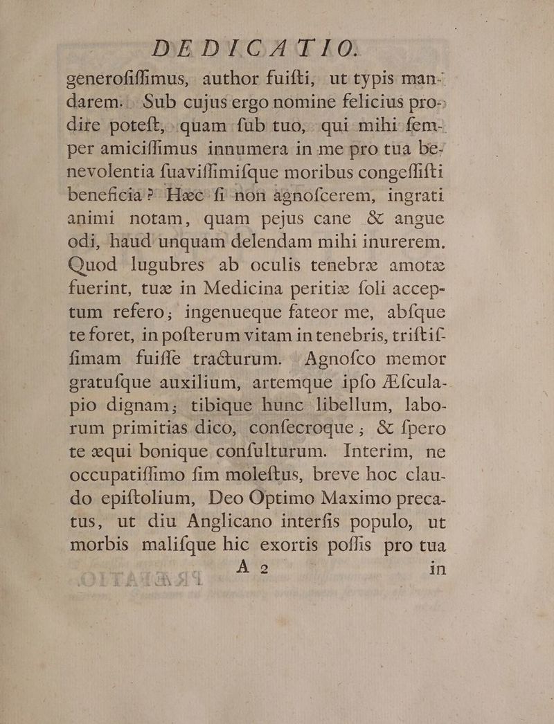 IWAR DWG»: RAO: cenerofiffimus, author fuifti, ut typis man- darem... Sub cujus ergo nomine felicius pro- dire poteft, .quam fub tuo, qui mihi fem- per amiciffhimus innumera in me pro tua be- nevolentia fuavitlimifque moribus congefhfti beneficia? Hxc fi non agnofcerem, ingrati animi notam, quam pejus cane &amp; angue odi, haud unquam delendam mihi inurerem. Quod lugubres ab oculis tenebre amotz fuerint, tux in Medicina peritiz foli accep- tum refero; ingenueque fateor me, abfque te foret, in pofterum vitam in tenebris, triftif fimam fuiffe tracturum. | Agnofco memor gratufque auxilium, artemque ipfo ZEfcula- pio dignam; tibique hunc libellum, labo- rum primitias dico, confecroque ; &amp; fpero te xequi bonique. confulturum. Interim, ne occupatiffimo fim moleftus, breve hoc clau. do epiftolium, Deo Optimo Maximo preca- tus, ut diu Anglicano interfis populo, ut morbis malifque hic exortis poffis pro tua AN MU in