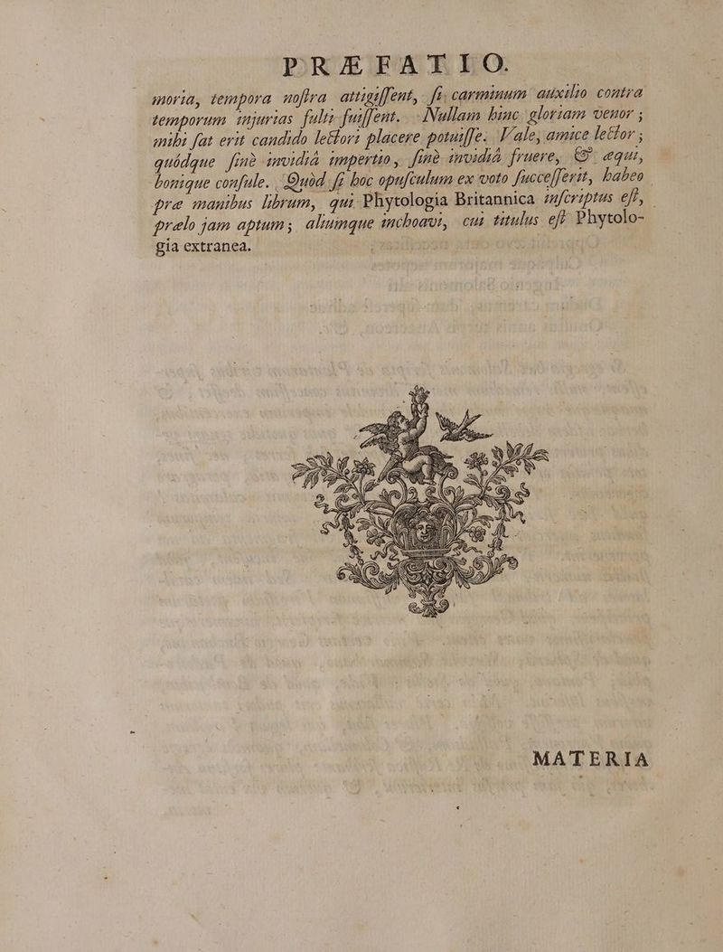 moria, tempora. uoftra. attigtffent,- fn; carminum: auxilio. contra temporum, injurias fult fuiffent.. Nullam biac. gloriam venor ; mibi fat erit candido le&amp;lorz placere potuif[e. Vale, amice letfor ; quídque finà imvidià. mmpertio, find. imoidid fruere, €. equi, bonique confule. Quod. fr boc opufculum ex voto fucceffertt, babeo | pre manibus. librum, qui. Phytologia Britannica mfoviptus efl, prelo jam aptum; aliunque sncbomut, cui titulus. eff. Phytolo- gia extranea. MATERIA