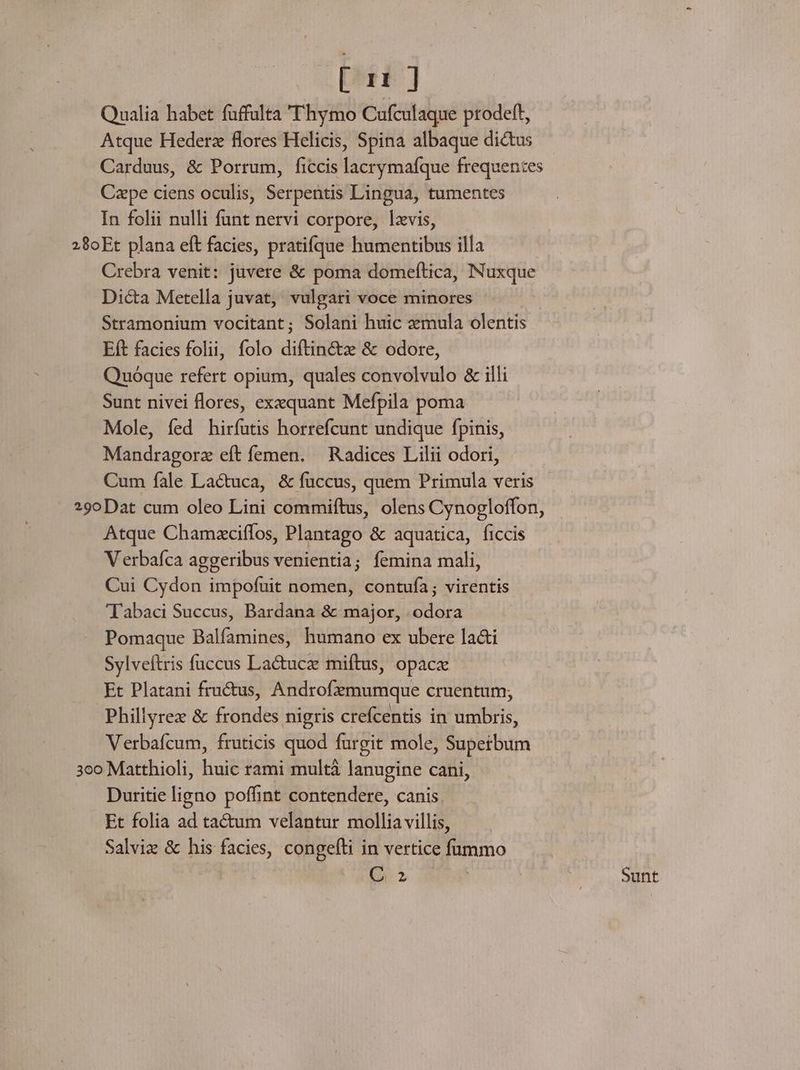 [ 11] Qualia habet fuffulta 'T'hymo Cufculaque prodeft, Atque Hederz flores Helicis, Spina albaque dictus Carduus, &amp; Porrum, ficcis lacrymafíque frequentes Cape ciens oculis, Serpentis Lingua, tumentes In folii nulli funt nervi corpore, lxvis, 28oEt plana eft facies, pratifque humentibus illa Crebra venit: juvere &amp; poma domeftica, Nuxque Dic&amp;a Metella juvat, vulgari voce minores Stramonium vocitant; Solani huic mula olentis Eft facies folii, folo diftin&amp;z &amp; odore, Quóque refert opium, quales convolvulo &amp; illi Sunt nivei flores, exequant Mefpila poma Mole, fed hirfutis horrefcunt undique fpinis, Mandragorz eft femen. — Radices Lilii odori, Cum fale Lactuca, &amp; fuccus, quem Primula veris 29oDat cum oleo Lini commiftus, olens Cynogloffon, Atque Chamzciffos, Plantago &amp; aquatica, ficcis Verbafca aggeribus venientia; femina mali, Cui Cydon impofuit nomen, contufía; virentis 'Tabaci Succus, Bardana &amp; major, .odora Pomaque Balfamines, humano ex ubere la&amp;i Sylveítris fuccus Lactucz miftus, opacz Et Platani fructus, Androfezmumque cruentum; Phillyrez &amp; frondes nigris crefcentis in umbris, Verbafcum, fruticis quod furgit mole, Supetbum 3co Matthioli, huic rami multà lanugine cani, Duritie ligno poffint contendere, canis Et folia ad tactum velantur mollia villis, Salviz &amp; his facies, congefli in vertice ftmmo Q2 | | Sunt