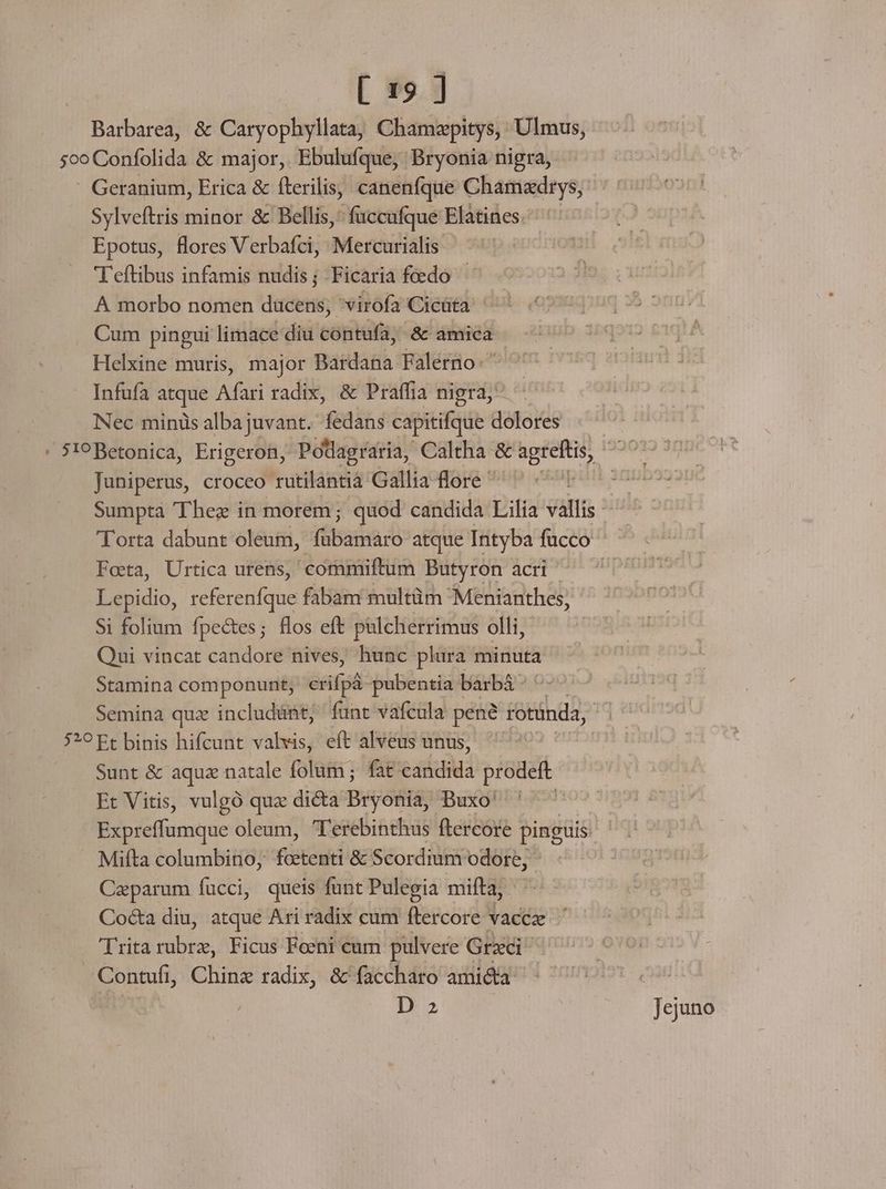 Barbarea, &amp; Caryophyllata, Chamzpitys, Ulmus, 5o Confolida &amp; major, Ebulufque, Bryonia nigra, - Geranium, Erica &amp; fterilis, canenfque Chamxdrys, Sylveftris minor &amp; Bellis, fuccufque Elatines. Epotus, flores Verbafci, Mercurialis | 'T'eftibus infamis nudis; Ficaria feedo - A morbo nomen ducens, 'virofa Cicüta '- Cum pingui limace diu contufa, -&amp; amica Helxine muris, major Bardana Falerno: Infufa atque Afari radix, &amp; Praffia nigra, Nec minis alba juvant. fedans capitifque dolores ' 319 Betonica, Erigeron, Podagraria, Caltha &amp; agteftis, Juniperus, croceo rutilantià Gallia flore ' | Sumpta 'Thez in morem; quod candida Lilia vallis 'Torta dabunt oleum, (saa atque Intyba fucco Foeta, Urtica utens, commmiftum Dutyron acri E ud. referenfque fabam multüm' Menianthes, Si folium fpectes; flos eft pulcherrimus olli, Qui vincat candore nives, hunc plura minuta Stamina componunt; — pubentia barbá Semina quz includünt, funt vafcula pene rotünda, 529 Ft binis hifcunt valvis, eft alveus unus, Sunt &amp; aquz natale folum; fat edid prodeft Et Vitis, vulgó quz dicta BjoRIE Buxo' | Expreffumque oleum, T'erebinthus ftercore pinguis: Mifta columbino, Cistewd &amp; Scordium odore, Caparum fucci, queis funt Pulegia mifta, Co&amp;a diu, atque Ari radix cum ftercore vacez ^ 'Trita rubr, Ficus Feeni cum pulvere Grxci Contufi, Chinz radix, &amp; faccharo ami&amp;a D 2 Jejuno