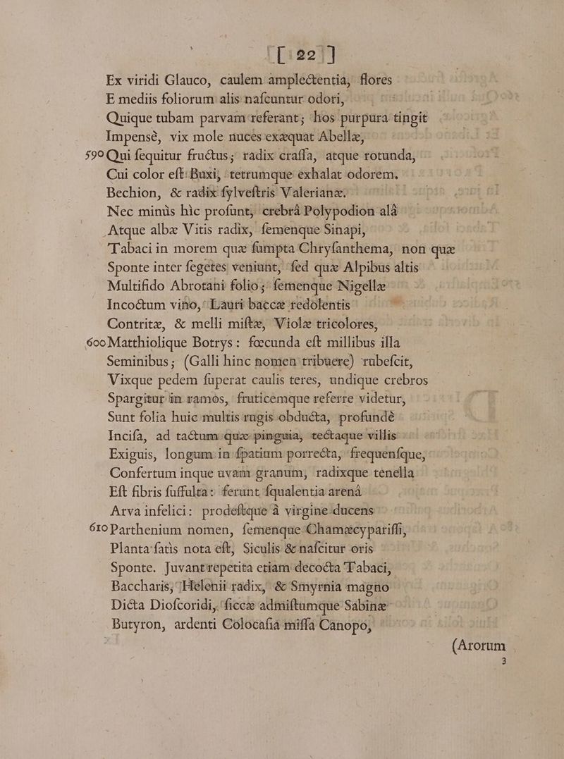 Ex viridi Glauco, caulem amplectentia, flores E mediis foliorum alis nafcuntur odori, — Quique tubam parvam referant; hos purpura tingit Impensé, vix mole nuces exaquat Abellz, 599 Qui fequitur fructus; radix craffa, atque rotunda, Cui color eft: Buxi, tetrumque exhalat odorem. Bechion, &amp; radix fylveftris V alerianz. | Nec minüs hic profunt, crebrà Polypodion alà , Atque albz Vitis radix, femenque Sinapi, Tabaci in morem quz fumpta Chryfanthema, non qux Sponte inter fegetes veniunt, fed qux Alpibus altis Multifido Abrotani folio ;: femenque Nigellz Inco&amp;tum vio, Lauri bacce redolentis - Contritx, &amp; melli miftz, Violz tricolores, 6ooMatthiolique Botrys: foecunda eft millibus illa Seminibus; (Galli hinc nomen tribuere) rubefcit, Vixque pedem fuperat caulis teres, undique crebros Spargitur in ramos, fruticemque referre videtur, Sunt folia huic multis rugis obdué&amp;ta, profundé Incifa, ad tactum quz pinguia, tectaque villis Exiguis, longum in fpatium porrecta, frequeníque, Confertum inque uvam: granum, radixque tenella Eft fibris fuffulta: ferunt fqualentia arenà Arvainfelici: prodeftque à virgine:ducens 610 Parthenium nomen, femenque-Chamscypariffi, Plantafats nota eft, Siculis &amp; nafcitur oris Sponte. Juvantrepetita etiam decocta 'T abaci, Baccharis; ;Helenii radix, &amp; Smyrnia magno Dic&amp;a Diofcoridi, 'ficee admi(tamque Sabinze- Butyron, ardenti Colocafia miffa Canopo, (Arorum 3