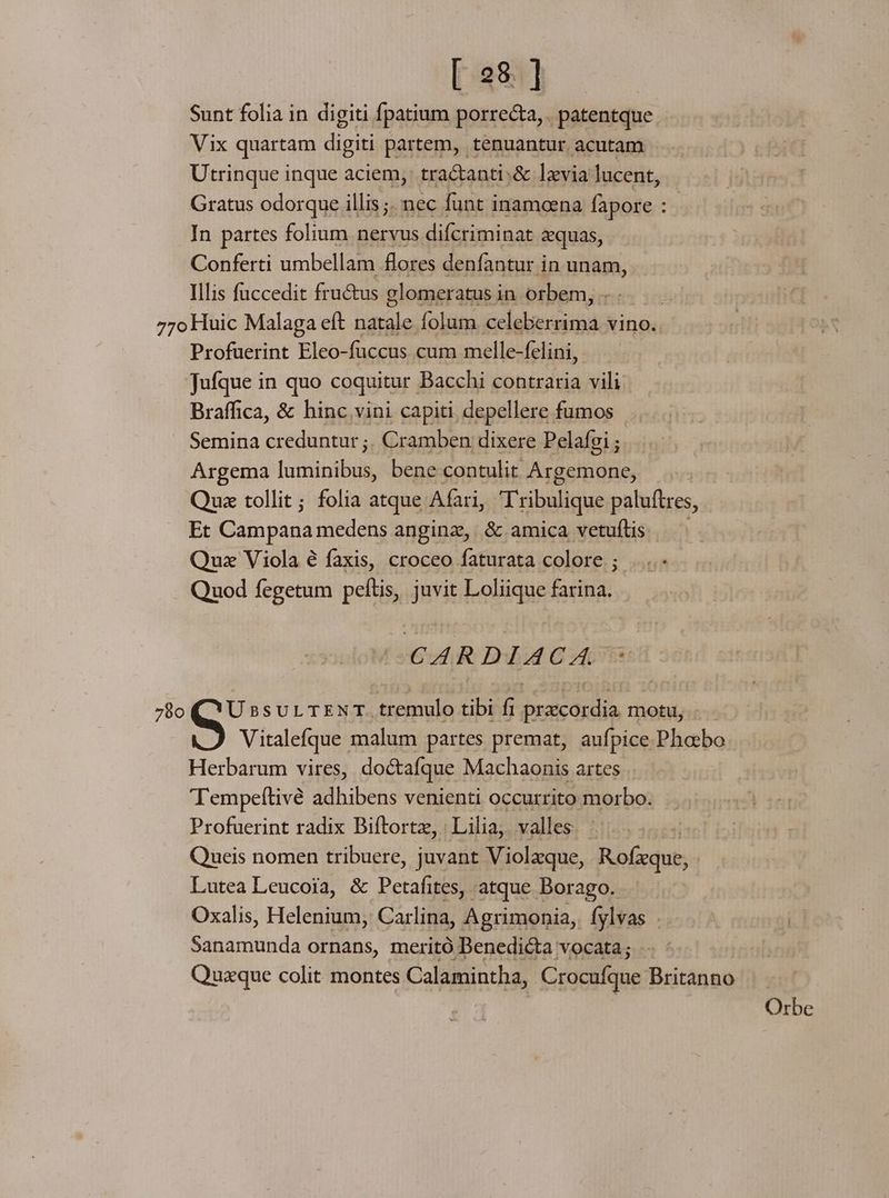 [ 258. ] Sunt folia in digiti fpatium porrecta, patentque Vix quartam digiti partem, tenuantur acutam Utrinque inque aciem, tra&amp;anti :&amp; levia lucent, Gratus odorque illis ;. nec funt inamoena fapore In partes folium nervus difcriminat &amp;quas, Conferti umbellam flores denfantur in unam, Illis füccedit fructus glomeratus in orbem, 77o Huic Malaga eft natale folum celeberrima vino. Profuerint Eleo-fuccus cum melle-felini, Jufque in quo coquitur Bacchi contraria vili Braffica, &amp; hinc vini capiti depellere fumos Semina creduntur ;. Cramben dixere Pelafgi ; Argema fulginibui bene contulit Argemone, | Qua tollit; folia atque Afari, Tribulique paluftres, Et Campana. medens anginz, &amp; amica vetuflis Quz Viola é faxis, croceo faturata colore ; ....- Quod fegetum peítis, juvit Loliique farina. CARDIACA ^ 780 (QYU ssur TEN T. tremulo tibi fi przcordia motu, Vitalefque malum partes premat, aufpice Phoebo Herbarum vires, doctafque Machaonis artes 'Tempeftivé adhibens venienti occurrito morbo. Profuerint radix Biftortz, Lilia, valles Queis nomen tribuere, juvant Violaque, Rofxque, Lutea Leucoia, &amp; Petafites, atque Borago. Oxalis, Helenium, Carlina, Agrimonia,. fylvas . Sanamunda ornans, meritó Benedicta vocata; Quzque colit montes Calamintha, Crocufque Britanno Orbe
