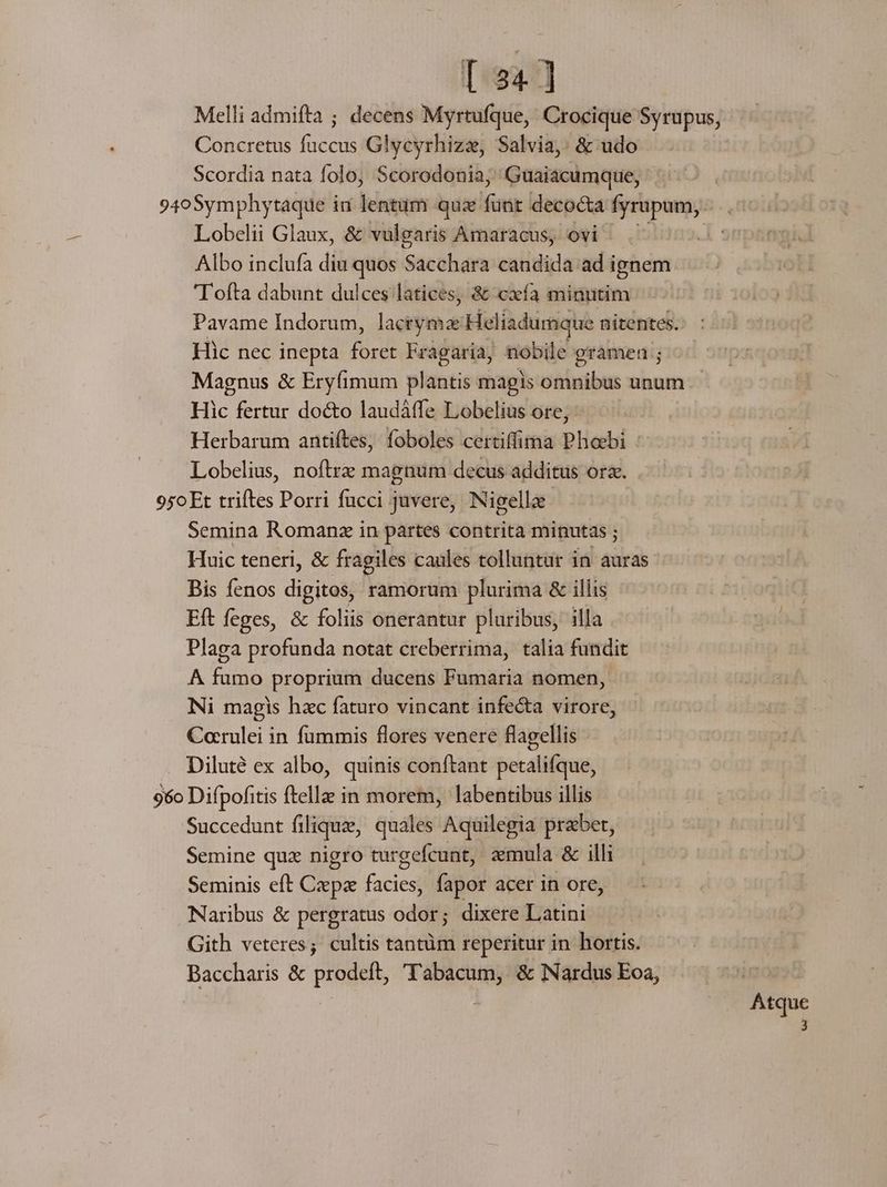 [234] Melli admifta ; decens Myrtufque, Crocique Syrupus, - Concretus Cim Glycyrhizz, Salvia: &amp; udo Scordia nata folo, Scorodonia; Guaiacumque, 94o0Symphytaque iu lentum quz faxit decocta fyrupum, Lobelii Glaux, &amp; vulgaris Amaracus, ovi Albo inclufa diu quos Sacchara candida ad ignem T ofta dabunt dulces latices, &amp; cxfa minutim Pavame Indorum, lacryma: Heliadumque ' nitentes. Hic nec inepta id Fragaria, nobile gramen ; Magnus &amp; Eryfimum plantis magis omnibus unum. Hic Rreur do&amp;to laudàáffe Lobelius ore, Herbarum antiftes, foboles certiffima Phoebi : Lobelius, noftrz magnum decus additus ora. 950 Et triftes Porri fucci juvere, Nigelle Semina Romanz in partes contrità minutas ; Huic teneri, &amp; fragiles caules tolluntar in auras Bis fenos digital ramorum plurima &amp; illis Eft feges, &amp; foliis onerantur pluribus, illa Plaga profunda notat creberrima, talia fundit A fumo proprium ducens Fumaria nomen, Ni magis hzc faturo vincant infecta virore, Corulei in fummis flores venere flagellis - Diluté ex albo, quinis conftant petalifque, 96o Difpofitis ftella in morem, labentibus illis Succedunt filique, quales Aquilegia praber, Semine quz nigro turgefcunt, zmula &amp; illi Seminis eft Czepz facies, fapor acer in ore, Naribus &amp; pergratus odor; dixere Latini Gith veteres; cultis tantüm reperitur in hortis. Baccharis &amp; prodeft, ''abacum, &amp; Nardus Eoa, | | Atque à