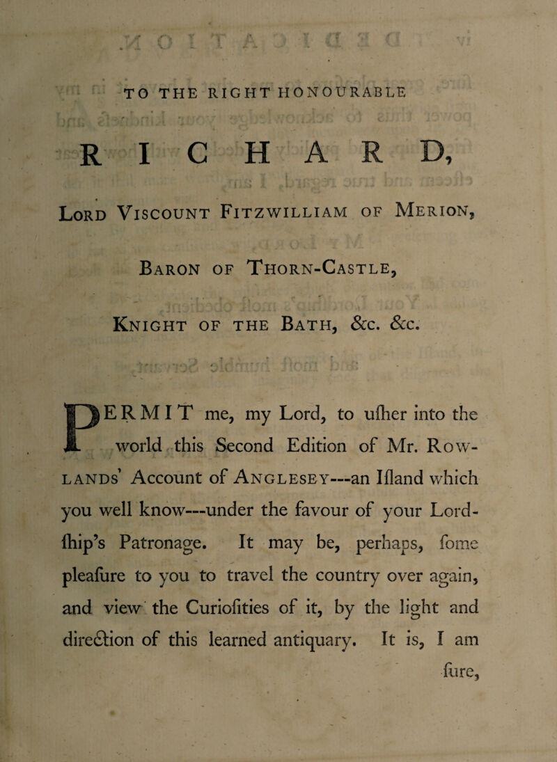 TO THE RIGHT HONOURABLE . < . . ' ' ' ' , r- ‘ ; j < • ft t X m i * j-i RICHARD, Lord Viscount Fitzwilliam of Merion, Baron of Thorn-Castle, Knight of the Bath, &c. &c. .. y T*S * 1 \ -> f • » -, . > , • r - . PERMIT me, my Lord, to ufher into the world this Second Edition of Mr. Row- * j , *| . / . 4 , ■ _ Y JL. . ^ , ..l I J . ^ l lands’ Account of Anglesey—an Illand which you well know—under the favour of your Lord- Ihip’s Patronage. It may be, perhaps, fome pleafure to you to travel the country over again, and view the Curiofities of it, by the light and direction of this learned antiquary. It is, I am fore,