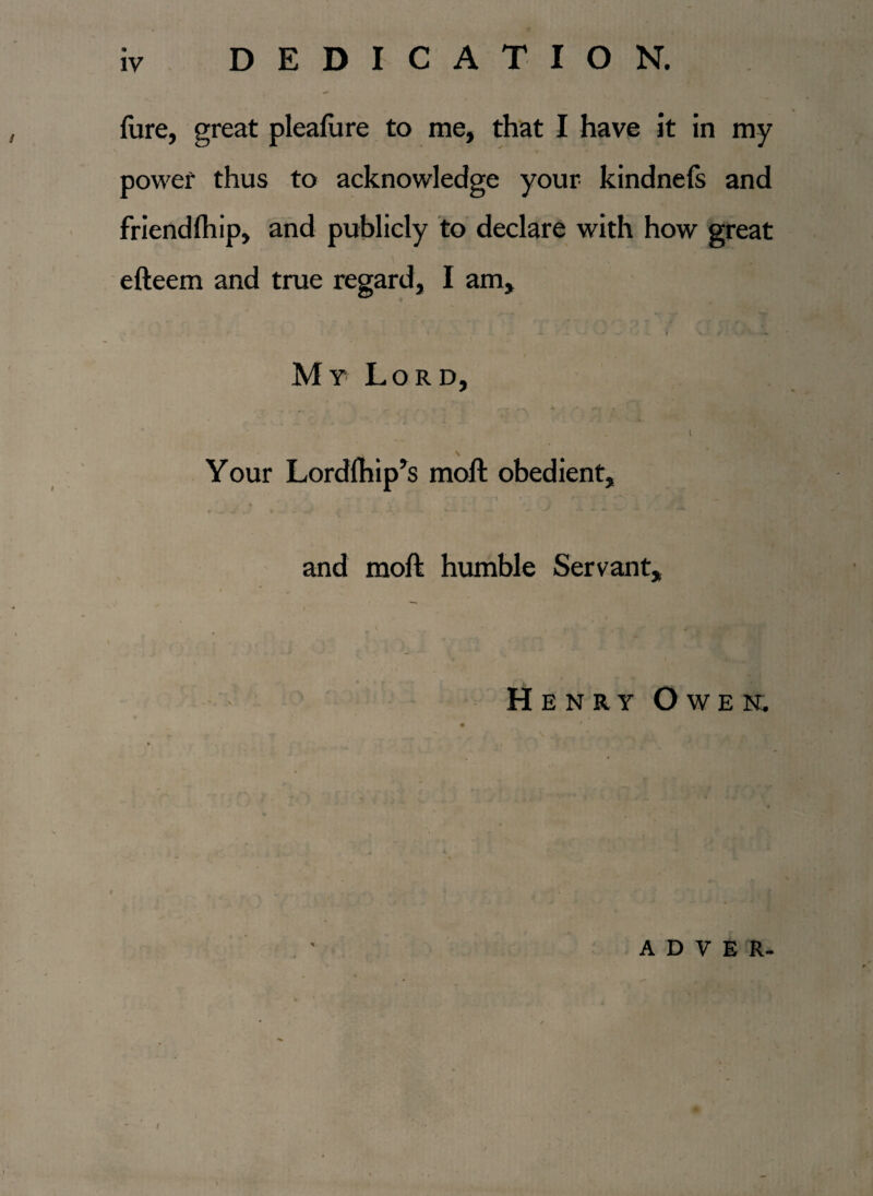 DEDICATION. fare, great pleafare to me, that I have it in my power thus to acknowledge your kindnefs and friendfaip, and publicly to declare with how great efteem and true regard, I am. My Lord, . VJ rj i ' , - 1 Your Lordfhip’s moft obedient, and moft humble Servant, Henry Owen. a d v e r- I