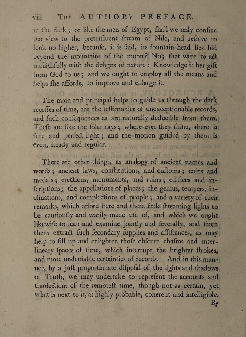 '* * * in the dark ; or like the men of Egypt, fhall we only confine our view to the prcterftuent ftream of Nile, and refolve to look no higher, becaufe, it is faid, its fountain-head lies hid beyond the mountains of the moon ? No'; that were to adt unfaithfully with the defigns of nature : Knowledge is her gift from God to us; and we ought to employ all the means and helps file affords, to improve and enlarge it. The main and principal helps to guide us through the dark recedes of time, are the testimonies cf unexceptionable records, and fuch confequences as are naturally deducible from them. Thefe are like the folar rays; where-ever they fhihe, there is iure and perfect light ; and the motion guided by them is even, fteady and regular. There are other things, as analogy of ancient names and words; ancient laws, conftitutions, and cuftoms; coins and medals; erections, monuments, and ruins; edifices and in- fcriptions; the appellations of places; the genius, tempers, in¬ clinations, and completions of people ; and a variety of fuch remarks, which afford here and there little ftreaming lights to be cautioufly and warily made ufe of, and which we ought like wife to fcan and examine jointly and feverally, and from them extract fuch fecondary fupplies and affiftances, as may help to fill up and enlighten thofe obfcure chafms and inter¬ lineary fpaces of time, which interrupt the brighter ftrokes, and more undeniable certainties of records. And in this man¬ ner, by a juft proportionate difpofal of the lights and fliadows of Truth, we may undertake to reprefent the accounts and tranfaffions of the remoteft time, though not as certain, yet what is next to it, as highly probable, coherent and intelligible. By