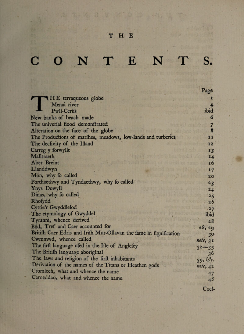 O N T E NTS. THE terraqueous globe Menai river Pwll-Cerifs New banks of beach made The univerfal flood demonftrated Alteration on the face of the globe The Produ&ions of marfhes, meadows, low-lands and turberie$ The declivity of the Ifland Carreg y forwyllt Malltraeth Aber Breint Llanddwyn Mon, why fo called Porthaethwy and Tyndaethwy, why fo called Ynys Dowyll Dinas, why fo called Rhofydd Cyttie’r Gwyddlelod The etymology of Gwyddel Tyranni, whence derived Bod, Tref and Caer accounted for Britifli Caer Edris and Irifh Mur-Ollavan the fame in flgnification Cwmmwd, whence called The firft language ufed in the Ifle of Anglefey The Britifli language aboriginal The laws and religion of the firfl: inhabitants Derivation of the names of the Titans or Heathen gods Cromlech, what and whence the name Carneddau, what and whence the name 1 it 12 15 24 16 17 20 2$ 24 25 26 2 7 ibid 28 28, 29 3° not6) 31 32—35 36 39> de¬ note, 42 47 48 Coel-