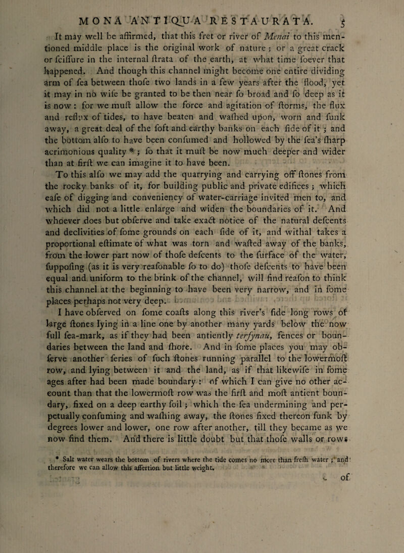 MONA ANT I QUA 5 R E S T A U R A T A. j It may well be affirmed, that this fret or river of Menai to this men¬ tioned middle place is the original work of nature ; or a great crack or fciffiire in the internal ftrata of the earth, at what time foever that happened. And though this channel might become one entire dividing arm of fea between thofe two lands in a few years after the flood, yet it may in no wife be granted to be then near fo broad and fo deep as it is now : for we muft allow the force and agitation of ftorms, the flux and reflux of tides, to have beaten and walked upon, worn and funk away, a great deal of the foft and earthy banks on each fide of it and the bottom alfo to have been confumed and hollowed by the fea’s fharp acrimonious quality * ; fo that it muft be now much deeper and wider than at firfb we can imagine it to have been. To this alfo we may add the quarrying and carrying off ftones from the rocky banks of it, for building public and private edifices ; which eafe of digging and conveniency of water-carriage invited men to, and which did not a little enlarge and widen the boundaries of it. And whoever does but obferve and take exacft notice of the natural defcents and declivities of fome grounds on each fide of it, and withal takes a proportional eftimate of what was torn and wafted away of the banks, from the lower part now of thofe defcents to the furface of the water, fuppofing (as it is very reafonable fo to do) 'thofe defcents to have been equal and uniform to the brink of the channel, will find reafon to think this channel at the beginning to have been very narrow, and in fome places perhaps not very deep, • - I have obferved on fome coafts along this river’s fide long rows of large ftones lying in a line one by another many yards below the now full fea-mark, as if they had been antiently terfynau, fences or boun¬ daries between the land and fhore. And in fome places you may ob¬ ferve another feries of fuch ftones running parallel to the lowermoft row, and lying between it and the land, as if that likewife in fome ages after had been made boundary : of which I can give no other ac¬ count than that the lowermoft row was the firft and moft antient boun¬ dary, fixed on a deep earthy foil; which the fea undermining and per¬ petually confuming and wafhing away, the ftones fixed thereon funk by degrees lower and lower, one row after another, till they became as we now find them. And there is little doubt but that thofe walls or rows * Salt water wears the bottom of rivers where the tide comes no more than frefh. water and4 therefore we can allow this afiertion but little weight,