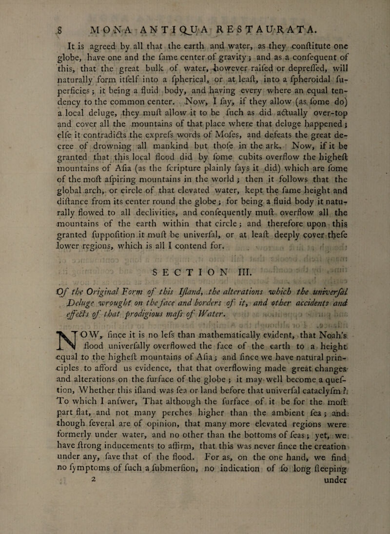 It is agreed by all that the earth and water, as they conftitute one globe, have one and the fame center of gravity j and as a confequent of this, that the great bulk of water, -however raifed or depreffed, will naturally form itfelf into a fpherical, or at lead, into a fpheroidal fu- perficies; it being a fluid body, and having every where an equal ten¬ dency to the common center. Now, I fay, if they allow (as. fome do) a local deluge, they muft allow it to be fuch as did actually over-top and cover all the mountains of that place where that deluge happened; elfe it contradi&s the exprefs words of Moles, and defeats the great de¬ cree of drowning all mankind but thofe in the ark. Now, if it be granted that this local flood did by fome cubits overflow the higheft mountains of Afla (as the fcripture plainly fays it did) which are fome of the molt afpiring mountains in the world ; then it follows that the global arch, or circle of that elevated water, kept the fame height and diftance from its center round the globe ; for being, a fluid body it natu^ rally flowed to all declivities, and confequently muft overflow all the mountains of the earth within that circle; and therefore upon this granted fuppofition it muft be univerfal, or at leaft deeply cover thefe lower regions, which is all I contend for. SECTION III. . t ^ j • ' * , V. •• • «. * '» -* Of the Original 'Form of this If and, .the alterations which the univerfal Deluge wrought on theface and borders of it, and other accide?its and ef 'edls of that prodigious mafs of Water. ■ . , * k . r ( ~ 4 , ■ } i g . - • * -< f j s i ri » ; i vi4 i a. *-* * j • • *i' NOW,, fince it is no lefs than mathematically evident, that Noah’s flood univerfally overflowed the face of the earth to a height equal to the higheft mountains of Afla; and fince we have natural prin¬ ciples to afford us evidence, that that overflowing made great changes- and alterations on the lurface of the globe ; it may well become a quef- tion. Whether this ifland was fea or land before that univerfal cataclyfm ?; To which I anfwer, That although the furface of. it be for the moll: part flat, and not many perches higher than the ambient fea j and: though feveral are of opinion, that many more elevated regions were formerly under water, and no other than the bottoms of feas; yet, we. have ftrong inducements to affirm, that, this was never fince the creation under any, fave that of the flood. For as, on the one hand, we find no fymptoms of fuch a fubmerfion, no indication of fo long fieeping 2 under