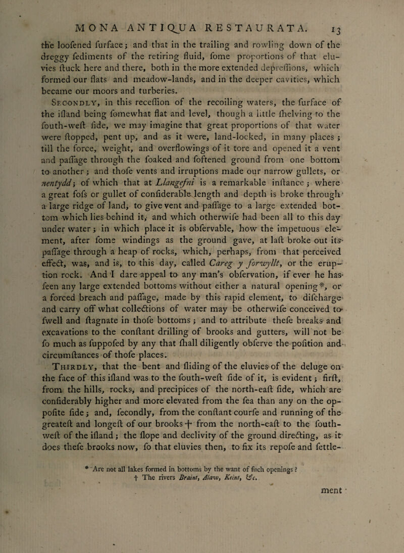 the loofened furface; and that in the trailing and rowling down of the dreggy fediments of the retiring fluid, fome proportions of that elu- vies ftuck here and there, both in the more extended Jepreflions, which formed our flats and meadow-lands, and in the deeper cavities, which became our moors and turberies. Secondly, in this receflion of the recoiling waters, the furface of the ifland being fomewhat flat and level, though a little (helving to the fouth-wefl: fide, we may imagine that great proportions of that water were flopped, pent up, and as it were, land-locked, in many places ; till the force, weight, and overflowings of it tore and opened it a vent and paflage through the foaked and foftened ground from one bottom to another ; and thofe vents and irruptions made our narrow gullets, or nentydd-, of which that at Llangefni is a remarkable inftance ; where a great fofs or gullet of confiderable length and depth is broke through- a large ridge of land, to give vent and paflage to a large extended bot¬ tom which lies behind it,« and which otherwife had been all to this day under water; in which place it is obfervable, how the impetuous ele¬ ment, after fome windings as the ground gave, at laft broke out its* paflage through a heap of rocks, which, perhaps, from that perceived efteCt, was, and is, to this day, called Careg y forwyllt, or the erup¬ tion rock. And I dare appeal to any man’s obfervation, if ever he has* feen any large extended bottoms without either a natural opening*, or a forced breach and paflage, made by this rapid element, to difcharge and carry off what collections of water may be otherwife conceived to fwell and ftagnate in thofe bottoms ; and to attribute thefe breaks and excavations to the conftant drilling of brooks and gutters, will not be fo much as fuppofed by any that fliall diligently obferve the pofltion and- circumftances of thofe places. Thirdly, that the bent and Aiding of the eluvies of the deluge on the face of this ifland was to the fouth-wefl fide of it, is evident; firfl, from the hills, rocks, and precipices of the north-eaft fide, which are confiderably higher and more elevated from the fea than any on the op- pofite fide; and, fecondly, from the conftant courfe and running of the greateft and longeft of our brooks from the north-eaft to the fouth- wefl of the ifland ; the flope and declivity of the ground directing, as it does thefe brooks now, fo that eluvies then, to fix its repofe and fettle - * Are not all lakes formed in bottoms by the want of fiich openings ? f The rivers Braint, Alaiv, Keint, &c. ment