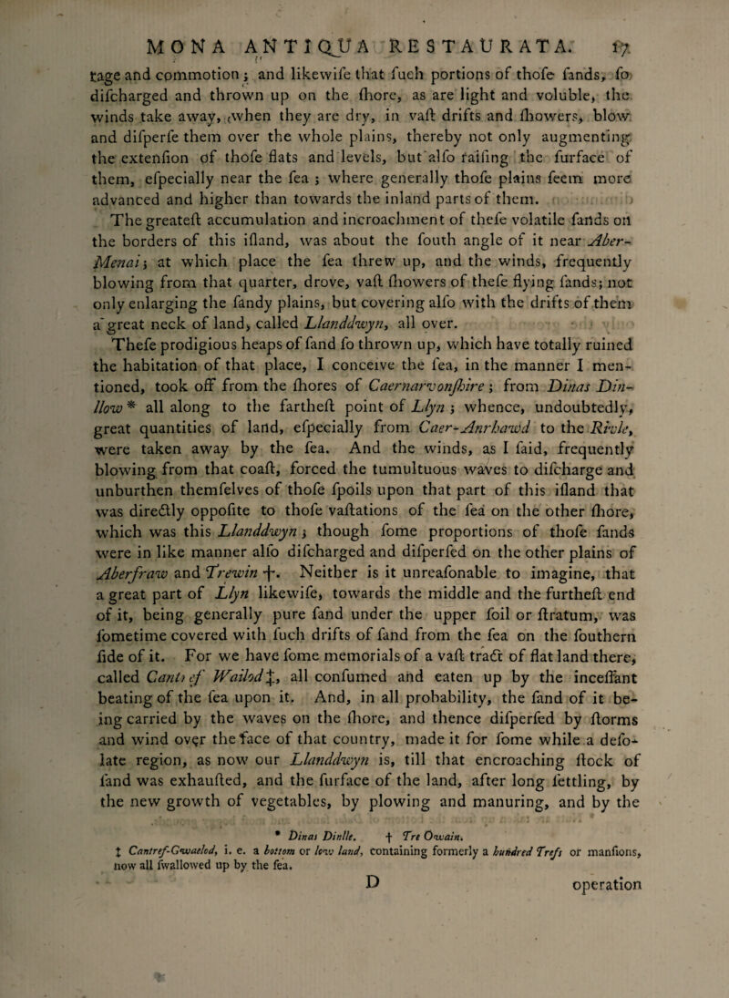 tage and commotion ; and likewife that fuch portions of thofe fands, fo difcharged and thrown up on the (here, as are light and voluble, the winds take away, (when they are dry, in vaft drifts and fhowers, blow and difperfe them over the whole plains, thereby not only augmenting the extenfion of thofe flats and levels, but alfo failing the furface of them, efpecially near the fea ; where generally thofe plains feetn more advanced and higher than towards the inland parts of them. Thegreateft accumulation and incroachment of thefe volatile farids oil the borders of this ifland, was about the fouth angle of it near Aber- Menai'y at which place the fea threw up, and the winds, frequently blowing from that quarter, drove, vafl fhowers of thefe flying fands; not only enlarging the fandy plains, but covering alfo with the drifts of them a'great neck of land, called Llanddwyn, all over. Thefe prodigious heaps of fand fo thrown up, which have totally ruined the habitation of that place, I conceive the fea, in the manner I men¬ tioned, took off from the fhores of Caernareuo?2jhire; from Dinas Din- llow * all along to the farthefl point of Llyn ; whence, undoubtedly, great quantities of land, efpecially from Caer^Anrbawd to the Rvvk, were taken away by the fea. And the winds, as I faid, frequently blowing from that coaff, forced the tumultuous waves to difeharge and unburthen themfelves of thofe fpoils upon that part of this ifland that was diredtly oppofite to thofe vacations of the fea on the other fliore, which was this Llanddwyn} though fome proportions of thofe fands were in like manner alfo difcharged and difperfed on the other plains of Aberfraw and Lrewin ■f*. Neither is it unreafonable to imagine, that a great part of Llyn likewife, towards the middle and the furthefl end of it, being generally pure fand under the upper foil or ftratum, was fometime covered with fuch drifts of fand from the fea on the fouthern fide of it. For we have fome memorials of a vad trade of flat land there, called Cant2 ef Wailod\, all confumed and eaten up by the inceffant beating of the fea upon it. And, in all probability, the fand of it be¬ ing carried by the waves on the fliore, and thence difperfed by florms and wind over the face of that country, made it for fome while a defo¬ late region, as now our Llanddwyn is, till that encroaching dock of fand was exhaufled, and the furface of the land, after long fettling, by the new growth of vegetables, by plowing and manuring, and by the * Dinas Dinlle. f Tre O'Wain. t Cantref-G’waelcd, i. e. 2. bottom ox lew land, containing formerly a hundred Trefs or manfions, now all Aval lowed up by the fea. D operation