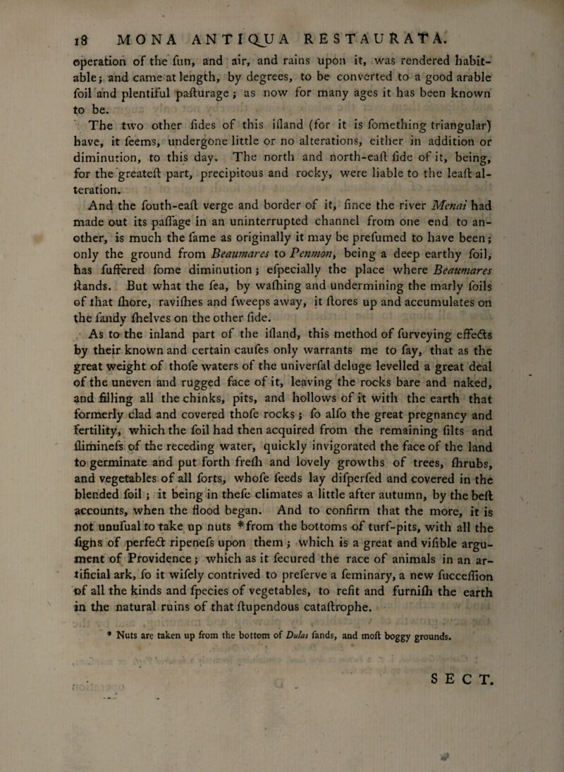 operation of the fun, and air, and rains upon it, was rendered habit¬ able ; and came at length, by degrees, to be converted to a good arable foil and plentiful pa-flurage ; as now for many ages it has been known to be. The two other fides of this ifiand (for it is fomething triangular) have, it feems, undergone little or no alterations, either in addition or diminution, to this day. The north and north-eaft lide of it, being, for the greatefl part, precipitous and rocky, were liable to the leafl al¬ teration. And the fouth-eaft verge and border of it, fince the river Menai had made out its pafiage in an uninterrupted channel from one end to an¬ other, is much the fame as originally it may be prefumed to have been; only the ground from Beaumares to Penmon> being a deep earthy foil, has fiiffered fome diminution; efpecially the place where Beaumares Hands. But what the fea, by wafhing and undermining the marly foils of that fhore, ravifhes and fvveeps away, it fiores up and accumulates on the fandy fhelves on the other fide. As to the inland part of the ifland, this method of furveying effecfls by their known and certain caufes only warrants me to fay, that as the great weight of thofe waters of the univerfal deluge levelled a great deal of the uneven and rugged face of it, leaving the rocks bare and naked, and filling all the chinks, pits, and hollows of it with the earth that formerly clad and covered thofe rocks; fo alfo the great pregnancy and fertility, which the foil had then acquired from the remaining filts and ilimiuefs of the receding water, quickly invigorated the face of the land to germinate and put forth frefh and lovely growths of trees, fhrubs, and vegetables of all forts, whofe feeds lay difperfed and covered in the blended foil \ it being in thefe climates a little after autumn, by the beft: accounts, when the flood began. And to confirm that the more, it is not unufual to take up nuts *from the bottoms of turf-pits, with all the figns of perfect ripenefs upon them; which is a great and vifible argu¬ ment of Providence; which as it fecured the race of animals in an ar¬ tificial ark, fo it wifely contrived to preferve a feminary, a new fucceffion of all the kinds and fpecies of vegetables, to refit and furnifh the earth in the natural ruins of that flupendous cataftrophe. * Nuts are taken up from the bottom of Dulcu fands, and moft boggy grounds. * . '* /** • * « . ^ * SECT.