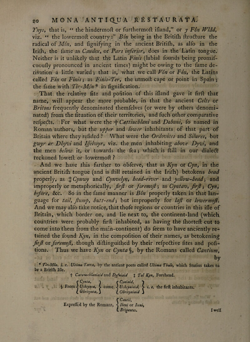 Tnys, that is, “ the hindermofl: or furthermod ifland,” or y Fon Wlad, viz. “ the lowermod: country Bon being in the Britifli drudlure the radical of Mon, and flgnifying in the ancient Britifh, as alfo in the Irifh, the fame as Caudex, or Pars inferior, does in the Latin tongue. Neither is it unlikely that the Latin Finis (labial founds being promif- cuoufly pronounced in ancient times) might be owing to the fame de¬ rivation a little varied; that is, what we call Von or Fon, the Latins called Fin or Finis; as Finis-Ter, the utmoft cape or point in Spain ; the fame with Fir-Mon* in fignification. That the relative fite and pofition of this ifland gave it fird that name, will appear the more probable, in that the ancient Celts or Britons frequently denominated themfelves (or were by others denomi¬ nated) from the fituation of their territories, and fuch other comparative refpedts. For what were the -f* Cattiuchlani and Dobuni, fo named in Roman authors, but the upper and lower inhabitants of that part of Britain where they reflded ? What were the Ordovices and Silures, but gwyr ar Dhy'vi and IJjelwyr, viz. the men inhabiting above Dyvi, and the men below it, or towards the fea j which is dill in our dialect reckoned lowed; or lowermod ? And we have this farther to obferve, that as Kyn or Cyn, in the ancient Britifh tongue (and is dill retained in the Irifh) betokens head properly, as J Cynwy and Cynvelyn, head-river and yellow-head; and improperly or metaphorically, firft or foremoft; as Cyntav, firft; Cyn, before, &c. So in the fame manner is Bon properly taken in that lan¬ guage for tail, flump, butt-end; but improperly for lafi or lowermoft. And we may alfo take notice, that thofe regions or countries in this ifle of Britain, which border on, and lie next to, the continent-land (which countries were probably fird inhabited, as having the diorted cut to come into them from the main-continent) do feem to have anciently re¬ tained the found Kyn, in the compofition of their names, as betokening firft or foremoft, though diflinguiflied by their refpedtive fites and pofi- tions. Thus we have Kyn or Cynta §, by the Romans called Cantiumy ; by * 'Tlr^Mon, i. e. Ultima Terra, by the antient poets called Ultima Thule, which Statius takes ta be a Britifh Ifle. f Catu'wchlaniaid and Dyfniaid % Tal Kyn, Forehead. r Cynta, r Cyniaid, § From <j Uchcynta, C come ^ Uchcyniaid, > i. e, the firft inhabitants; t Qbricynta, J f Obricyniaid J r Cyniaid, i. _ f Cant a, ExprefTcd by the Romans, < Ikeni or Iani, (. Brigantes. I well