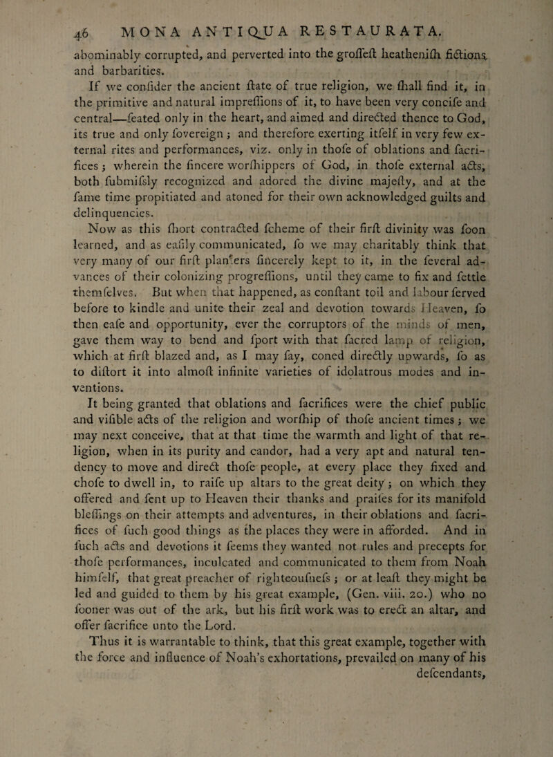 abominably corrupted, and perverted into the grofTefl heathenifh fictions, and barbarities. If we confider the ancient ftate of true religion, we fhall find it, in the primitive and natural impreffions of it, to have been very concife and central—feated only in the heart, and aimed and directed thence to God, its true and only l'overeign ; and therefore exerting itfelf in very few ex¬ ternal rites and performances, viz. only in thofe of oblations and facri- fices •, wherein the fincere worfhippers of God, in thofe external adts, both fubmifsly recognized and adored the divine majefty, and at the fame time propitiated and atoned for their own acknowledged guilts and delinquencies. Now as this fhort contracted fcheme of their firil divinity was foon learned, and as eafily communicated, fo we may charitably think that very many of our fir ft planters fincerely kept to it, in the feveral ad¬ vances of their colonizing progreflions, until they came to fix and fettle themfelves. But when that happened, as conftant toil and labour ferved before to kindle and unite their zeal and devotion towards Heaven, fo then eafe and opportunity, ever the corruptors of the minds of men, gave them way to bend and fport with that facred lamp, of religion, which at firfb blazed and, as I may fay, coned diredtly upwards, fo as to difhort it into almofl infinite varieties of idolatrous modes and in¬ ventions. It being granted that oblations and facrifices were the chief public and vifible adts of the religion and worfhip of thofe ancient times ; we may next conceive, that at that time the warmth and light of that re¬ ligion, when in its purity and candor, had a very apt and natural ten¬ dency to move and diredt thofe people, at every place they fixed and chofe to dwell in, to raife up altars to the great deity ; on which they offered and fent up to Heaven their thanks and prailes for its manifold bleffings on their attempts and adventures, in their oblations and facri¬ fices of fuch good things as the places they were in afforded. And in fuch adls and devotions it feems they wanted not rules and precepts for thofe performances, inculcated and communicated to them from Noah hi mfelf, that great preacher of righteoufnefs; or at leaf! they might be led and guided to them by his great example, (Gen. viii. 20.) who no fooner was out of the ark, but his firfl work was to eredt an altar, and offer facrifice unto the Lord. Thus it is warrantable to think, that this great example, together with the force and influence of Noah’s exhortations, prevailed on many of his defendants, /