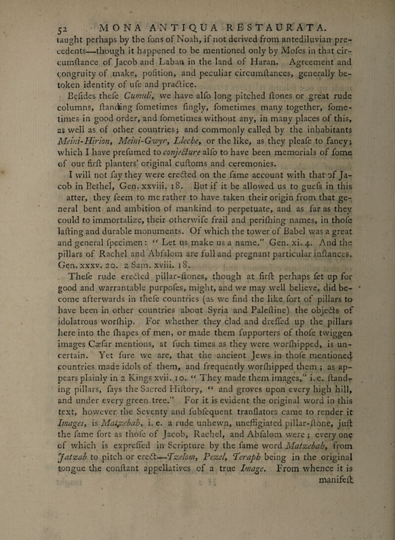 taught perhaps by the fons of Noah, if not derived from antediluvian pre¬ cedents—though it happened to be mentioned only by Mofes in that cir- cumftance of Jacob and Laban in the land of Haran. Agreement and congruity of make, pofition, and peculiar circumftances, generally be¬ token identity of ufe and practice. Befides thefe Cumuli,, we have alfo long pitched hones or great rude columns, handing fometimes hngly, fometimes many together, fome- times in good order, and fometimes without any, in many places of this, as well as of other countries ; and commonly called by the inhabitants Meini-Hirion, Meini-Gwyr, Llecbe, or the like, as they pleafe to fancy; which I have prefumed to conjecture alfo to have been memorials of forne of ourhrh planters’ original cuhoms and ceremonies. I will not fay they were eredled on the fame account with that of Ja¬ cob in Bethel, Gen. xxviii. 18. But if it be allowed us to guefs in this atter, they feem to me rather to have taken their origin from that ge¬ neral bent and ambition of mankind to perpetuate, and as far as they could to immortalize, their otherwife frail and perifhing names, in thofe lahing and durable monuments. Of which the tower of Babel was a great and general fpecimen : “ Let us make us a name.” Gen. xi. 4. And the pillars of Rachel and Abfalom are full and pregnant particular inftances. Gen. xxxv. 20. 2 S a m • xvni. 18. Thefe rude ereded pillar-ftones,. though at firfb perhaps fet up for good and warrantable purpofes, might, and we may well believe, did be¬ come afterwards in thefe countries (as we find the like fort of pillars to have been in other countries about Syria and Paleftine) the objeds of idolatrous worfhip. For whether they clad and deeded up the pillars here into the fhapes of men, or made them fupporters of thofe twiggen images Csefar mentions, at fuch times as they were worshipped, is un¬ certain. Yet fure we are, that the ancient Jews in thofe mentioned countries made id.ols of them, and frequently worshipped them ; as ap¬ pears plainly in 2 Kingsxvii.no. “ They made them images,” i.e. {land¬ ing pillars, fays the Sacred Hiflory, “ and groves upon every high hill, and under every green tree.” For it is evident the original word in this text, however the Seventy and fubfequent tranflators came to render it Images, is Matyscbah, i.e. a rude unhewn, unefligiated pillar-ilone, juft the fame fort as thofe of Jacob, Rachel, and Abfalom were; every one of which is expreded in Scripture by the fame word Matzebah, from jfatzab to pitch or eredt—Pzelom, Pezel, Perapb being in the original tongue the condant appellatives of a true Image. From whence it is man i fed