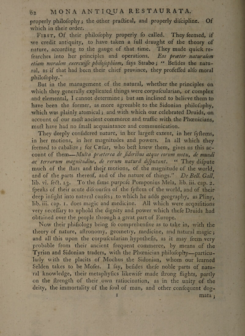 properly philofophy; the other practical, and properly difcipline. Of which in their order. First, Of their philofophy properly fo called. They feemed, if we credit antiquity, to have taken a full draught of the theory of nature, according to the gauge of that time. They made quick re¬ fear ches into her principles and operations. Eos prater naturalem etiam tnoralem exercuiffe pbilofopbiam, lays Strabo; “ Befides the natu¬ ral, as if that had been their chief province, they profeffed alfo moral philofophy.'' But in the management of the natural, whether the principles on which they generally explicated things were corpufcularian, or complex and' elemental, I cannot determine ; but am inclined to believe them to have been the former, as more agreeable to the Sidonian philofophy, which was plainly atomical; and with which our celebrated Druids, on account of our moil ancient commerce and traffic with the Phoenicians, mu ft have had no fmall acquaintance and communication. They deeply confidered nature, in her largeft extent, in her fyftems, in her motions, in her magnitudes and powers. In all which they leemed to cabalize ; for Csefar, who beft knew them, gives us this ac¬ count of them—Malta prceterea de Jideribus atque eorum motu, de tnundi ac t err arum maguitudine, de rerum naturd difputant. “ They dilpute much of the ftars and their motions, of the magnitude of the world, and of the parts thereof, and of the nature of thi ngs.” De Bell Gall. lib. vi. fedt. 13. To the fame purpofe Pomponius Mela, lib. iii. cap. 2. fpeaks of their acute difcourfes of the fyftem of the world, and of their deep infight into natural caufes; to which he adds geography, as Plinv, lib. iii. cap. 1. does magic and medicine. All which were acqoifitions very neceffary to uphold the dignity and power which thefe Druids had obtained over the people through a great part of Europe. Now their phifiology being fo comprehenfive as to take in, with the theory of nature, aftronomy, geometry, medicine, and natural magic; and all this upon the corpufcularian hypothecs, as it may feem very probable from their ancient frequent commerce, by means of the Tyrian and Sidonian traders, with the Phoenician philofophy—particu¬ larly with the placits of Mochus the Sidonian, whom our learned Selden takes to be Mofes. I fay, befides thefe noble parts of natu¬ ral knowledge, their metaphyfics likewife made ftrong flights, partly on the ftrength of their own ratiocination, as in the unity of the deity, the immortality of the foul of man, and other confequent dog-