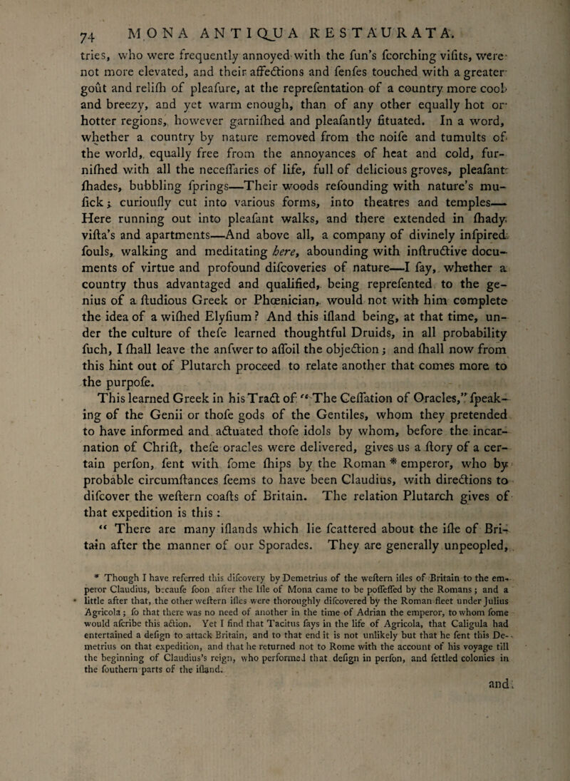 tries, who were frequently annoyed with the fun’s fcorching vifits, were not more elevated, and their affections and fenfes touched with a greater- gout and relifh of pleafure, at the reprefentation of a country more cool> and breezy, and yet warm enough, than of any other equally hot or hotter regions, however garnifhed and pleafantly fituated. In a word, whether a country by nature removed from the noife and tumults of- the world, equally free from the annoyances of heat and cold, fur- nifhed with all the neceflaries of life, full of delicious groves, pleafant: fhades, bubbling fprings—Their woods refounding with nature’s mu- lick -y curioufly cut into various forms, into theatres and temples— Here running out into pleafant walks, and there extended in fhady* villa’s and apartments—And above all, a company of divinely infpirecL fouls, walking and meditating here, abounding with inftruCtive docu¬ ments of virtue and profound difcoveries of nature—I fay, whether a country thus advantaged and qualified,, being reprefented to the ge¬ nius of a lludious Greek or Phoenician,, would not with him complete the idea of a wifhed Elyfium ? And this ifland being, at that time, un¬ der the culture of thefe learned thoughtful Druids, in all probability fuch, I fhall leave the anfwerto afloil the objection; and fhall now from this hint out of Plutarch proceed to relate another that comes mare to the purpofe. This learned Greek in his TraCt of '‘ The Celfation of Oracles,” fpeak- ing of the Genii or thofe gods of the Gentiles, whom they pretended to have informed and actuated thofe idols by whom, before the incar¬ nation of Chrift, thefe oracles were delivered, gives us a ilory of a cer¬ tain perfon, fent with fome Ihips by the Roman * emperor, who by probable circumflances feems to have been Claudius, with directions to difcover the weftern coafts of Britain. The relation Plutarch gives of that expedition is this : “ There are many iflands which lie fcattered about the ifie of BrN tain after the manner of our Sporades. They are generally unpeopled, * Though I have referred this difcovery by Demetrius of the weftern iiles of Britain to the em. peror Claudius, b:caufe foon after the Ifle of Mona came to be poflefled by the Romans; and a • little after that, the other weftern iiles were thoroughly difcovered by the Roman fleet under Julius Agricola; fo that there was no need of another in the time of Adrian the emperor, to whom fome would afcribe this attion. Yet I find that Tacitus fays in the life of Agricola, that Caligula had entertained a defign to attack Britain, and to that end it is not unlikely but that he fent this De^ metrius on that expedition, and that he returned not to Rome with the account of his voyage till the beginning of Claudius’s reign, who performed that defign in perfon, and fettled colonies in the fouthern parts of the ifland. and;