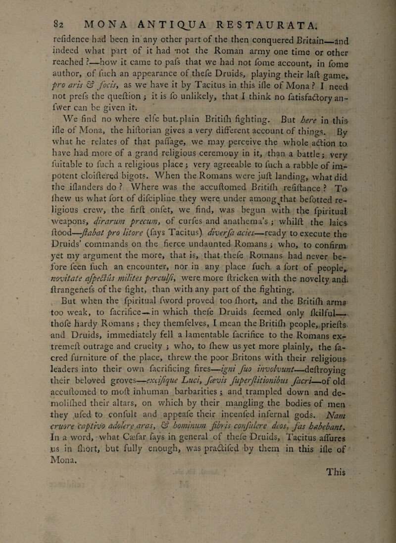 relidence had been in any other part of the then conquered Britain_and indeed what part of it had mot the Roman army one time or other reached ?—how it came to pals that we had not fome account, in fome author, of fuch an appearance of thefe Druids, playing their lad: game, pro aris & focis, as we have it by Tacitus in this ifle of Mona ? I need not prefs the queftion ; it is fo unlikely, that I think no fatisfadory an- lvver can be given it. We find no where elle but.plain Britifh fighting. But here in this- ifle of Mona, the hiftorian gives a very different account of things. By what he relates of that pafiage, we may perceive the whole adion to. have had more of a grand religious ceremony in it, than a battle; very luitable to fuch a religious place; very agreeable to fuch a rabble of im¬ potent cloiflered bigots. When the Romans were juft landing, what did the iflanders do ? Where was the accuftomed Britifh. retiftance ? To fhew us what fort of difcipline they were under among that befotted re¬ ligious crew, the firfl onfet, we find, was begun with the fpiritual weapons, dirarwn precum, of curfes and anathema’s ; whilfl the laics ftood—-ftabat pro litore (fays Tacitus) diverfa acies—ready to execute the Druids’ commands on the fierce undaunted Romans ; who, to confirm yet my argument the more, that is, that thefe Romans had never be¬ fore feen fuch an encounter, nor in any place fuch. a fort of people,, novitate afpedlus milites perculfi, were more ftricken with the novelty and ftrangenefs of the fight, than with any part of the fighting. But when the fpiritual fword proved too fhort, and the Britifh arms too weak, to facrifice—.in which thefe Druids feemed only fkilful— thofe hardy Romans ; they themfelves, I mean the Britifh people,, priefts and Druids, immediately fell a lamentable facrifice to the Romans ex*- tremefl outrage and cruelty ; who, to fhew us yet more plainly, the fa- cred furniture of the place, threw the poor Britons with their religious leaders into their own facrificing fires—igni fuo involvunt—deftroying their beloved groves—exrifique Luci, fievis fuperJUtionibus facri_of old accuftomed to mod inhuman barbarities; and trampled down and de- molifhed their altars, on which by their mangling the bodies of men they ufed to confult and appeafe their incenfed infernal gods. Nam cruore captivo adder ear as, & hominwn jibris confulere deos, jas babe bant. In a word, what Ckefar fays in general of thefe Druids, Tacitus aftures .us in fhort, but fully enough, was pra&ifed by them in this ifle of Mona. This