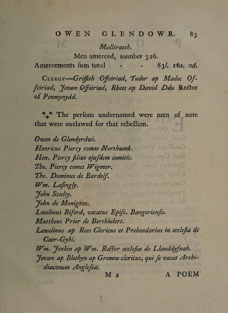 Malltraeth. Men amerced, number 326. Amercements fum total - - 83/. 16s. od. Clergy—Griffith Offeiriady Tudor ap Madoc Of- feiriad, Jevan Offeiriady Rhees ap David Ddu Re&or of Penmynydd. * % ■* The perfons undernamed were men of note that were outlawed for that rebellion. Owen de Glendyrdwi. Henricus Piercy comes Northumb. Hen. Piercy jilius ejufdem comitis. Tho. Piercy comes Wigmor. Dominus de Bardolf. IVm. Lafingly. j^zz Sculty. ffohn de Monigton. Lwelinus Bifordy vocatus Epifc. Bangorienfs. Mattheus Prior de Berthkelert. Lewelinus ap Rees Clericus et Prebendarius in ecclefa de Caer-Gybi. /^zzz. Jenkin ap Wm. ReEtor ecclefice de Llanddyfnah. ffevan ap Blethyn ap Gronow clericus, ^zzz fe vocat Archi- diaconum Anglefece. M 2 A POEM