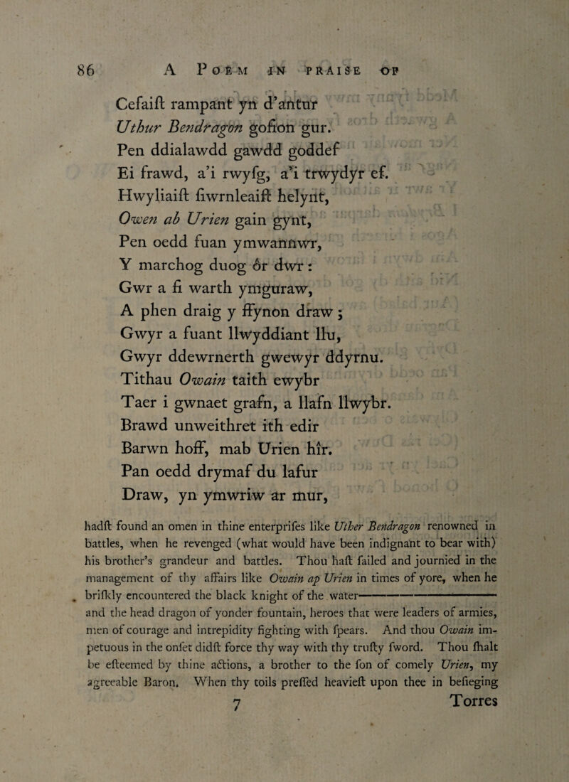 T r _ t V. T- * 1 /T Cefaift rampant yn d’antur Uthur Bendragon gofion gur. Pen ddialawdd gawdd goddef Ei frawd, a’i rwyfg, a’i trwydyr ef. Hwyliaift fiwrnleaift helynt, Owen ab Urien gain gynt, Pen oedd fuan ymwanfiwr, Y marchog duog or dwr: Gwr a fi warth ymguraw, A phen draig y ffynon draw; . - \ - f V“\ !'• ■ U Gwyr a fuant llwyddiant llu, Gwyr ddewrnerth gwewyr ddyrnu. Tithau Owain taith ewybr Taer i gwnaet grafn, a llafn llwybr. Brawd unweithret ith edir Barwn hoff, mab Urien hir. Pan oedd drymaf du lafur Draw, yn ymwriw ar mur, hadft found an omen in thine enterprifes like Uther Bendragon renowned in battles, when he revenged (what would have been indignant to bear with) his brother’s grandeur and battles. Thou haft failed and journied in the management of thy affairs like Owain ap Urien in times of yore, when he . brifldy encountered the black knight of the water-- ---- and the head dragon of yonder fountain, heroes that were leaders of armies, men of courage and intrepidity fighting with fpears. And thou Owain im¬ petuous in the onfet didft force thy way with thy trufty fword. Thou fhalt be efteemed by thine actions, a brother to the fon of comely Urien, my agreeable Baron. When thy toils prefled heavieft upon thee in befieging 7 Torres