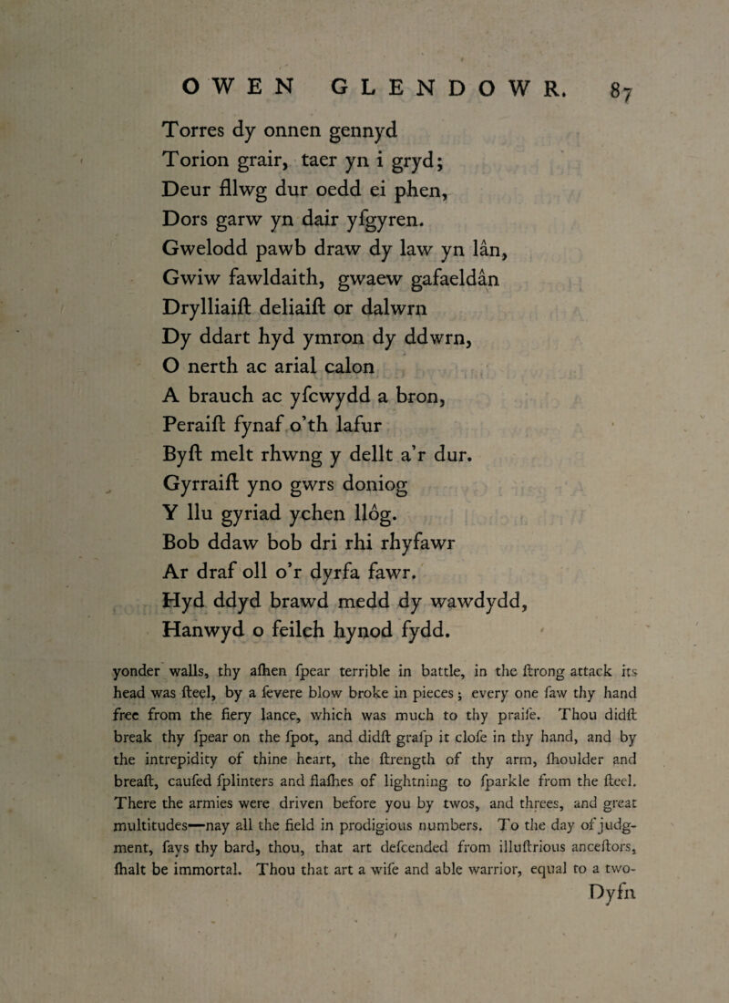 , _ f OWEN GLENDOWR. 87 Torres dy onnen gennyd Torion grair, taer yn i gryd; Deur fllwg dur oedd ei phen, Dors garw yn dair yfgyren. Gwelodd pawb draw dy law yn lan, Gwiw fawldaith, gwaew gafaeldan Drylliaift deliaift or dalwrn Dy ddart hyd ymron dy ddwrn, O nerth ac arial calon A brauch ac yfcwydd a bron, Peraift fynaf o’th lafur By ft melt rhwng y dellt a’r dur. Gyrraift yno gwrs doniog Y llu gyriad ychen llog. Bob ddaw bob dri rhi rhyfawr Ar draf oil o’r dyrfa fawr. Hyd ddyd brawd medd dy wawdydd, Hanwyd o feilch hynod fydd. yonder walls, thy afhen fpear terrible in battle, in the ftrong attack its head was fteel, by a fevere blow broke in pieces; every one faw thy hand free from the fiery lance, which was much to thy praife. Thou didft break thy fpear on the fpot, and didft gralp it clofe in thy hand, and by the intrepidity of thine heart, the ftrength of thy arm, fhoulder and breaft, caufed fplinters and fiafhes of lightning to fparkle from the fteel. There the armies were driven before you by twos, and threes, and great multitudes—nay all the field in prodigious numbers. To the day of judg¬ ment, fays thy bard, thou, that art defcended from illuftrious anceftors, fhalt be immortal. Thou that art a wife and able warrior, equal to a two- Dyfn