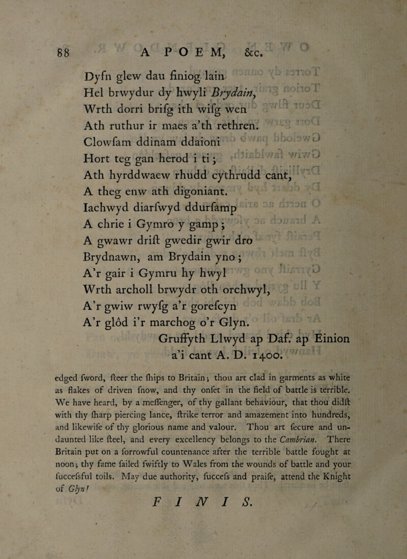 I 88 A P O E M, &c. z:r:o L Dyfn glew dan finiog lain Hel brwydur dy hwyli Brydain, Wrth dorri brifg ith wifg wen Ath ruthur ir maes a’th rethren. Clowfam ddinam ddaioni Hort teg gan herod i ti; u Wi<’ ' Ath hyrddwaew rhudd cythrudd cant, A theg enw ath digoniant. Iachwyd diarfwyd ddurfamp A chrie i Gymro y gamp; A gwawr drift gwedir gwir dro Brydnawn, am Brydain yno ; A’r gair i Gymru hy hwyl Wrth archoll brwydr oth orchwyl, A’r gwiw rwyfg a’r gorefcyn A’r glod i’r marchog o’r Glyn. Gruffyth Llwyd ap Daf. ap Einion a’i cant A. D. 1400. edged fword, freer the fhips to Britain; thou art clad in garments as white as flakes of driven fnow, and thy onfet in the field of battle is terrible. We have heard, by a meflenger, of thy gallant behaviour, that thou didft with thy fharp piercing lance, ftrike terror and amazement into hundreds, and likewife of thy glorious name and valour. Thou art fecure and un¬ daunted like Heel, and every excellency belongs to the Cambrian. There Britain put on a forrowful countenance after the terrible battle fought at noon-, thy fame failed fwiftly to Wales from the wounds of battle and your luccefsful toils. May due authority, fuccefs and praife, attend the Knight of Glyn! j / •'-v FINIS.