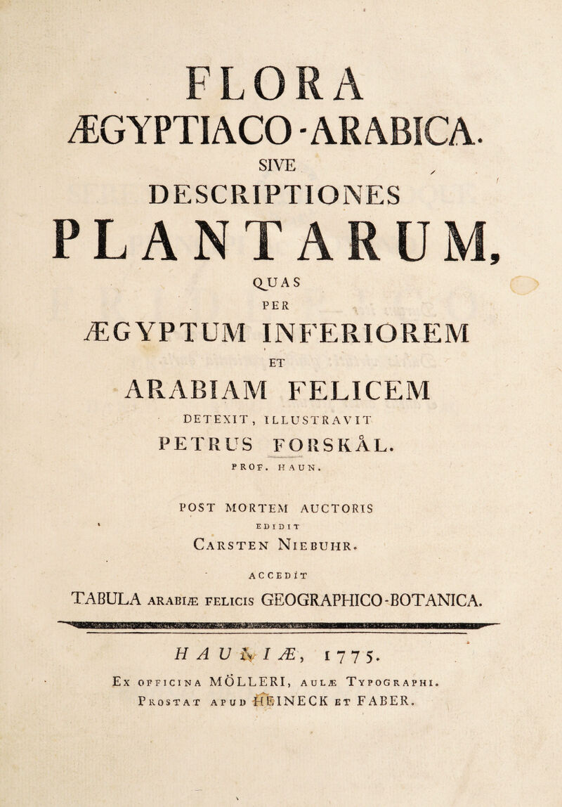 FLORA /EGYPTIACO ARABICA, SIVE DESCRIPTIONES PLANTARUM, QJUAS PER AEGYPTUM INFERIOREM » ^ ET ARABIAM FELICEM DETEXIT, ILLUSTRAVIT PETRUS FORSKAL. P R 0 F . HAU», POST MORTEM AUCTORIS f * EDIDIT Carsten Niebuhr. ACCEDIT TABULA arabue felicis GEOGRAPHICO-BOTANICA. H A U fv I M, 1 77 5* * 1 Ex officina MOLLERI, aulje Typographi, Prostat apud ffEINECK et FABER»