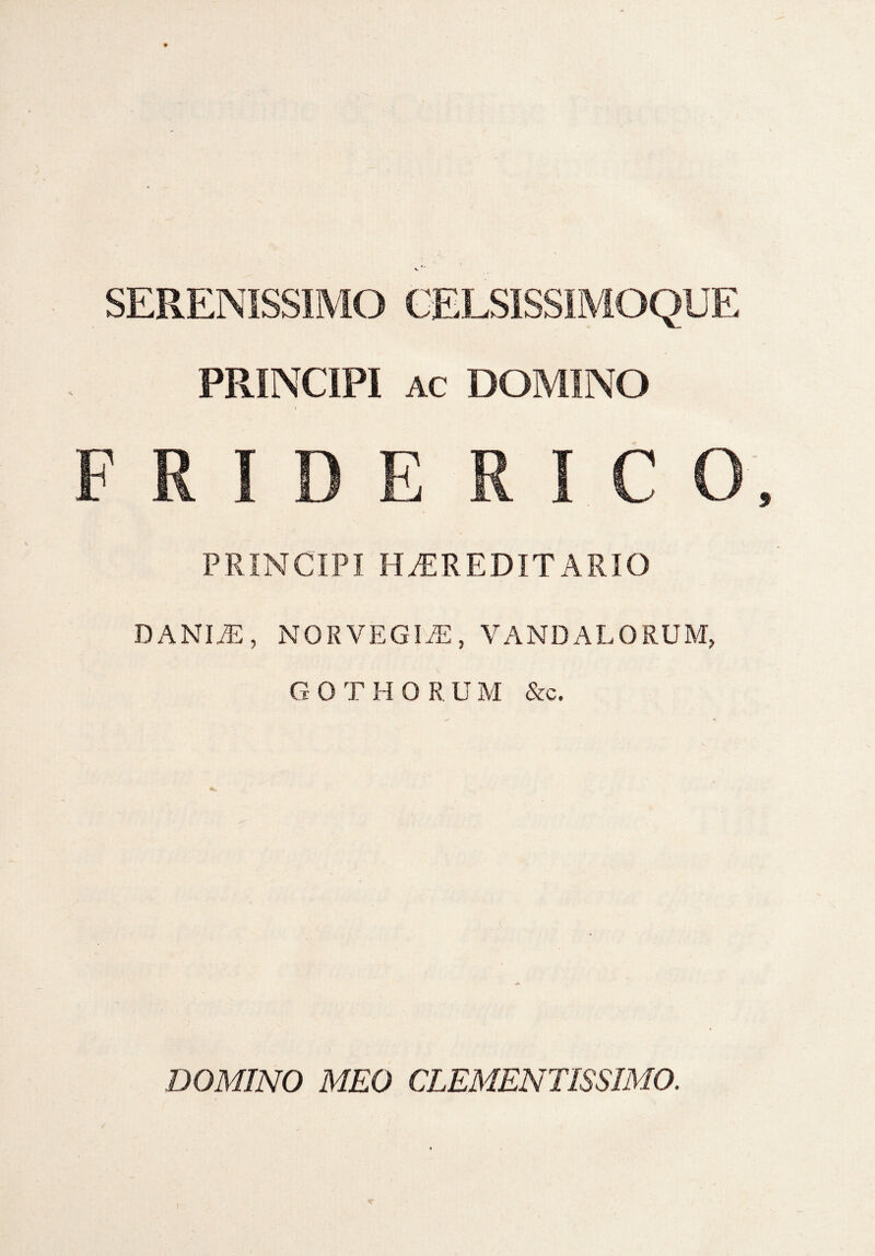 SERENISSIMO CELSISSIMOQUE PRINCIPI ac DOMINO F R I D E R I C 0 PRINCIPI HEREDITARIO danit:, norvegit, Vandalorum, GOTHORUM &c. DOMINO MEO CLEMENTIS SIMO.