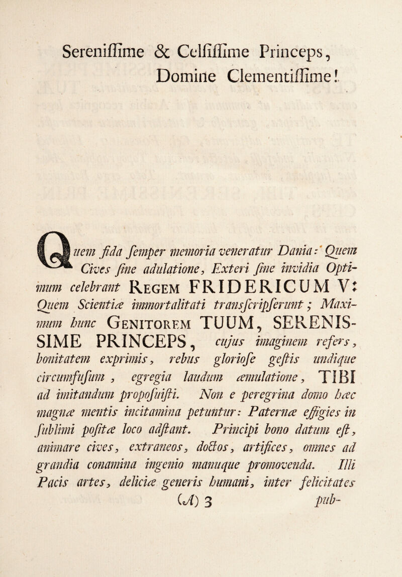 Sereniffime <3c Celfiflime Princeps, Domine Clementiflime! i ffl ^.1 item fida femper memoria veneratur Dania:' Quem Cives fine adulatione, Exteri fine invidia Opti¬ Quem Scientia immortalitati transfcripferunt; Maxi¬ mum hunc Genitorem TUUM, SERENIS¬ SIME PRINCEPS, cujus imaginem refers, bonitatem exprimis, rebus gloriofe geftis undique circumfufum , egregia laudum amulatione, TIBI ad imitandum propofuifti. Non e peregrina domo hac magna mentis incitamina petuntur .* Paterna effigies in fublimi pofita loco adfiant. Principi bono datum efi, animare cives, extraneos, doffos, artifices, omnes ad grandia conamina ingenio manuque promovenda. Illi Pacis artes, delicia generis humani, inter felicitates (T) 3 pub-