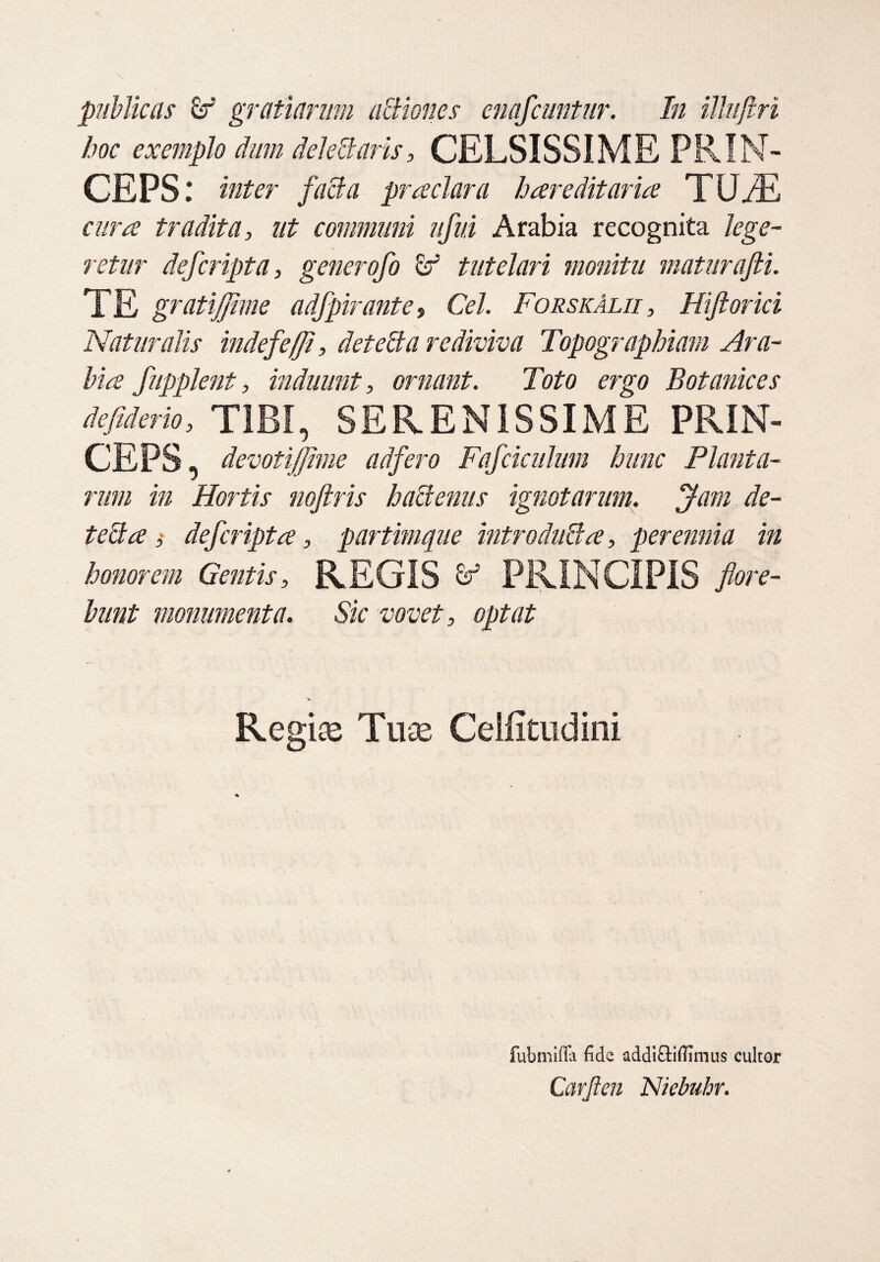 hoc exemplo dum deleti aris, CELSISSIME PRIN¬ CEPS : inter facta prteclar a hereditaria TU/E cura tradita, ut communi ufui Arabia recognita lege¬ retur defcripta, generofo & tutelari monitu maturafii. TE gratijfime adfpirante, Cei. ForskAlii , Hiftorici Naturalis inde f e (fi, detetla rediviva Topographiam Ara¬ bia fupplent, induunt, ornant. Toto ergo Botanices defiderio, TIBI, SERENISSIME PRIN¬ CEPS , devoti (fime ad fero Fafciculum hunc Planta¬ rum in Hortis noftris hactenus ignotarum. Jam de- tetta , def cripta, partimque introduBa, perennia in honorem Gentis, REGIS & PRINCIPIS flore¬ bunt monumenta. Sic vovet, optat Regiae Tuae Celfitudini fubmifla fide addiclifiimus cultor Carjlen Niebuhr.