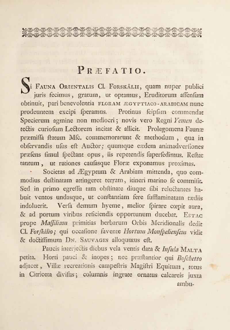 P R M FA TIO. / &-- - Fauna Orientalis Cl. ForskAlii, quam nuper publici juris fecimus, gratum, ut optamus, Eruditorum afienfum obtinuit, pari benevolentia floram iegyptiaco -arabicam nunc prodeuntem excipi tperamus. Protinus teiptam commendat Specierum agmine non mediocri; novis vero Regni Femen de¬ tectis curiofum Lectorem incitat & allicit. Prolegomena Faunae praemitia flatum Mfc. commemorarunt & methodum , qua in obfervandis ufus eft Auctor; quumque eredem animadverfiones prxtens iimul fpeftant opus, iis repetendis fupertedimus. Reflat tantum , ut rationes cautasque Florae exponamus proximas. - Societas ad JEgyptum & Arabiam mittenda, quo com¬ modius deftinatam attingeret terpam, itineri marino le commifit. Sed in primo egretiu tam obftinate diuque iibi reluflantes ha¬ buit ventos undasque, ut conflandam fere fufflaminatam taediis indoluerit. Yerfa demum hyerne, melior fpirare coepit aura, & ad portum viribus reficiendis opportunum ducebat. Estac prope Maffiliam primitias herbarum Orbis Meridionalis dedit Cl. ForJMlio; qui occatione favente Hortum Monfpelienfem vidit & doftiffimum Dn. Sauvages alloquutus eft. Paucis interjeflis diebus vela ventis data & Infula Malta petita. Horti pauci & inopes ; nec praettandor qui Bofchetto adjacet, Villae recreationis cainpeftris Magittri Equitum , totus in Citriceta divitiis; columnis ingrate ornatus calcareis juxta ambu-