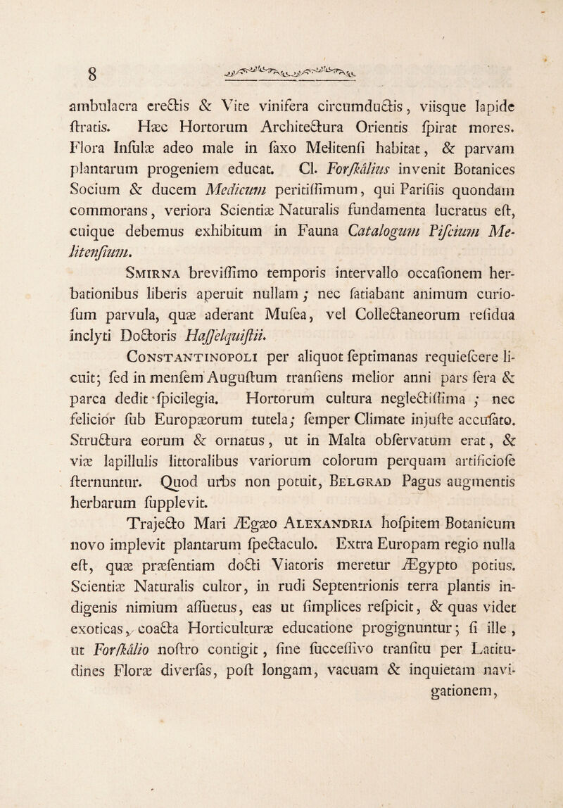 ambulacra ereCtis & Vite vinifera circumductis, viisque lapide Uratis. Haec Hortorum Architectura Orientis fpirat mores. Flora Infulae adeo male in faxo Melitenfi habitat, & parvam plantarum progeniem educat. Cl. Fovfkalius invenit Botanices Socium St ducem Medicum peritiffimum, qui Parifiis quondam commorans, veriora Scientiae Naturalis fundamenta lucratus eft, cuique debemus exhibitum in Fauna Catalogum Pifcium Me- litenjium. Smirna breviffimo temporis intervallo occafionem her- bationibus liberis aperuit nullam ; nec fatiabant animum curio- fum parvula, quae aderant Mufea, vel Collectaneorum relidua inclyti DoCtoris HaJJelquiJlin Constantinopolx per aliquot feptimanas requiefcere li¬ cuit; fed in mentem Auguftum tranfiens melior anni pars fera & parca dedit ‘fpicilegia. Hortorum cultura negleCtiffima ; nec felicior fub Europaeorum tutela; femper Climate injuste acciriato. StruCtura eorum & ornatus, ut in Malta obfervatum erat, & viae lapillulis littoralibus variorum colorum perquam artificiofe {ternuntur. Quod urbs non potuit, Belgrad Pagus augmentis herbarum fupplevit. Trajecto Mari Aegaeo Alexandri a hofpitem Botanicum novo implevit plantarum fpeCtaculo. Extra Europam regio nulla eft, quae praefendam docti Viatoris meretur /Egypto potius. Scientiae Naturalis cultor, in rudi Septentrionis terra plantis in¬ digenis nimium affuetus, eas ut fimplices refpicit, & quas videt exoticas v coaCta Hordculturae educatione progignuntur; fi ille , ut For/Mlio noftro contigit, fine fuccefiivo tranfitu per Latitu¬ dines Florae divertes, poft longam, vacuam & inquietam navi¬ gationem,