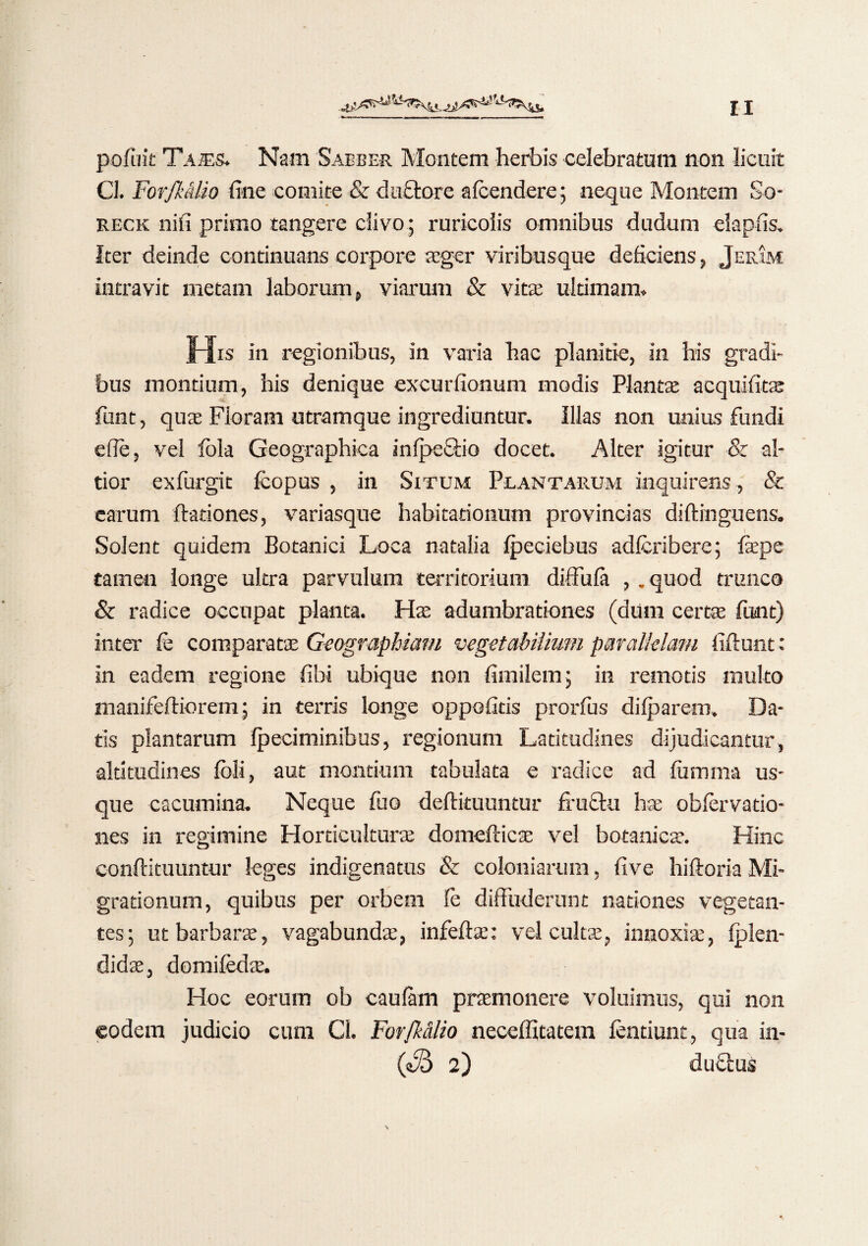 pofuit Tajes. Nam Saeber Montem herbis celebratum non licuit 0. Forfk&lio fine comite & ductore afcendere; neque Montem So- reck nifi primo tangere clivo; ruricolis omnibus dudum elapfis. Iter deinde continuans corpore aeger viribusque deficiens, Jerim intravit metam laborum, viarum & vitae ultimam» His in regionibus, in varia hac planitie, in his gradi¬ bus montium, his denique excurfionum modis Plantae acquifitae funt, quae Floram utramque ingrediuntur. Illas non unius fundi efie, vel fola Geographica in (pectio docet. Alter igitur & al- tior exfurgit Icopus , in Situm Plantarum inquirens , & carum (lationes, variasque habitationum provincias diftinguens. Solent quidem Botanici Loca natalia (peciebus adlcribere; fepe tamen longe ultra parvulum territorium diffula ,. quod trunco & radice occupat planta. Has adumbrationes (dum certas funt) inter fe comparatae Geographiam vegetabilium parallelam fidunt: in eadem regione fihi ubique non fimilem; in remotis inulto manifeftiorem; in terris longe oppofitis prorfus dilparem. Da¬ tis plantarum (petiminibus, regionum Latitudines dijudicantur, altitudines fbii, aut montium tabulata e radice ad (iimma us¬ que cacumina. Neque fuo deftituuntur fructu hae obfervatio- nes in regimine Horticulturae domefticse vel botanica:. Hinc conftituuntur leges indigenatus & coloniarum, five hiftoriaMi¬ grationum, quibus per orbem (e diffuderunt nationes vegetan¬ tes; ut barbarae, vagabundae, infeftae: vel cultae, innoxiae, (plen- didae, domifedae. Hoc eorum ob caufam praemonere voluimus, qui non eodem judicio cum Cl. Forfk&lio neceffitatem lentiunt, qua in- 2) dufitus