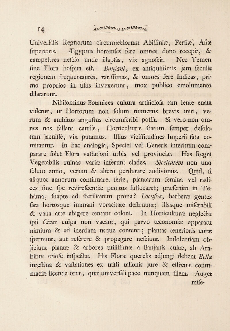 Univerfelis Regnorum circumjeStorum Abiffiniae, Perfiae, A fise fuperioris. iEgyptus hortenfes fere omnes dono recepit, & campeftres nefcio unde illapfes, vix agnofeit. Nec Yemen fine Flora hofpita eft. Banjani, ex antiquiffimis jam feculis regionem frequentantes, rariffimas, & omnes fere Indicas, pri¬ mo proprios in ufus invexerunt, mox publico emolumento dilatarunt. Nihilominus Botanices cultura artificiofe tam lente enata videtur, ut Hortorum non folum numerus brevis iniri, ve¬ rum & ambitus anguftus circumferibi poffit. Si vero non om¬ nes nos fallant caullae, Horticulturae flatum femper delbla- tum jacuifle, vix putamus. Illius viciffitudines Imperii fata co¬ mitantur. In hac analogia, Speciei vel Generis interitum com¬ parare Iblet Flora vaftationi urbis vel pro vincite. Has Regni Vegetabilis ruinas variae inferunt clades. Siccitatem non uno folum anno, verum & altero perdurare audivimus. Quid, fi aliquot annorum continuaret ferie, plantarum femina vel radi¬ ces fine fpe revirefeentiae penitus fuffocaret; praefertim in Te- hama, fuapte ad fterilitatem prona? Locufta, barbarae gentes feta hortosque immani voracitate deftruunt; illasque miferabili & vana arte abigere tentant coloni. In Horticulturae negleftu ipfi Cives culpa non vacant, qui parvo oeconomiae apparatu nimium & ad inertiam usque contenti; plantas tenerioris curae fpernunt, aut referere & propagare nefciunt. Indolentiam ob¬ jiciunt plantae & arbores utiliffimae a Banjanis cultae, ab Ara¬ bibus otiofe inlpeclae. His Florae querelis adjungi debent Bella intfiftina & vaftationes ex trifti talionis jure & effrena; contu¬ maciae licentia ortae, quae univerfeli pace nunquam filent. Auget mife-