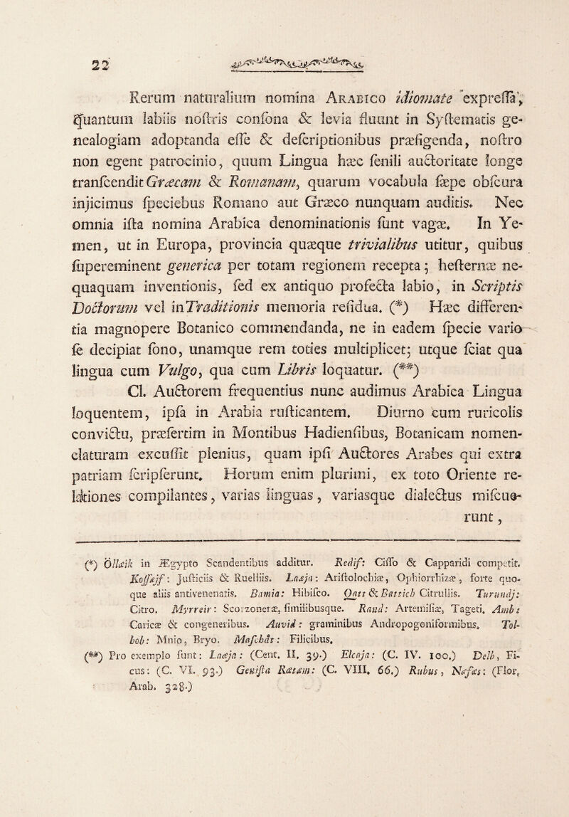 —v—.. , ■ C— . m Rermn naturalium nomina Arabico idiomate exprefla', Quantum labiis nbftris confbna & levia fluant in Syftematis ge¬ nealogiam adoptanda efie & defcriptionibus praefigenda, noftro non egent patrocinio, quum Lingua haec fenili auctoritate longe tranfcendit Graeam & Romanam, quarum vocabula fepe obfcura injicimus fpeciebus Romano aut Graeco nunquam auditis. Nec omnia ifta nomina Arabica denominationis funt vagae. In Ye- men, ut in Europa, provincia quaeque trivialibus utitur, quibus fu peremi nent genetica per totam regionem recepta; hefterna: ne¬ quaquam inventionis, fed ex antiquo profe£ta labio, in Scriptis Doctonmi vel in Traditionis memoria refidua, (*) Haec differen¬ da magnopere Botanico commendanda, ne in eadem fpecie vario fe decipiat fono, unamque rem toties multiplicet; utque fciat qua lingua cum Vulgo, qua cum Libris loquatur. (**) Cl. Auctorem frequentius nunc audimus Arabica Lingua Ioquentem, ipfa in Arabia rnflicantem. Diurno eum ruricolis conviftu, praefertim In Montibus Hadienfibus, Botanicam nomen¬ claturam excoffit plenius, quam ipfi Auctores Arabes qui extra patriam fcripferunt. Horum enim plurimi, ex toto Oriente re- ldtiones compilantes, varias linguas, variasque diale£fcus rnifcus- runt, (*) Oll&ik in JEgypto Scandentibus additur. Redlf: Cido <St Oapparidi competit. Kojfajf: judiciis & Rueliiis. Lnaja: Anftcloehke, Opbiorrhizar 3 forte quo¬ que aliis antivene-natis. Bnmia: Hibifco. Qatt fk Battich Citrullis. Turundj: Citro. Myrreir: Scoi^onerae, fimiiibusque. Rauci: Arteinifiae, Tageti. Ambi Caries & congeneribus. Attvid; graminibus Andr-opogoniformibus. ToU bob: Mnio, Bryo. Mafchdt: Filicibus, (**) Pro exemplo funt: Laceja: (Cent, II. 39.) Elcaja: (C. IV. 100.) Delb, Fi¬ cus: (C. VI. 93«) Genifta Ratam: (C. VIII* 66.) Rubus> Ndfccs: (Floiq Arab. 32 80