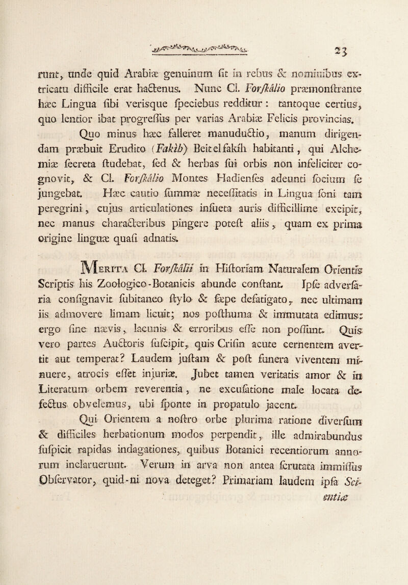 2J ruttir,. unde quid Arabis genuinum fit in rebus & nominibus ex¬ tricatu difficile erat haftenus. Nunc Cl. ForJMlio prasmonftrante hasc Lingua libi verisque fpeciebus redditur: tantoque certius, quo lentior ibat progreffus per varias Arabis Felicis provincias. Quo minus haec falleret manuduflio, manum dirigen¬ dam praebuit Erudito (Fakih) Beitelfakth habitanti, qui Alche- mias feereta ftudebat, led & herbas fui orbis non infeliciter co* * gnovit, & Cl. ForJMlio Montes Hadienles adeunti fbcimn fe jungebat. Ha?e cautio fummas necelittads in Lingua Ioni tam peregrini:, cujus articulationes infueta auris difficillime excipit, nec manus characteribus pingere poteft aliis, quam ex prima origine linguae quali adnatis. JVIerita CL Forfk&ln in Hiftoram Naturalem Orientis Scriptis bis Zoologico-Botanicis abunde condant. Ipfe adverfa- ria confignavit fubitaneo Itylo & fepe defatigato r nec ultimans iis admovere limam licuit; nos pofthuma & immutata edimus; ergo fine naevis, lacunis & erroribus effe non poliunt. Quis vero partes Aufctoris fufeipit,, quis Crilin acute cernentem aver¬ tit aut temperat? Laudem juftam & polt funera viventem mi¬ nuere, atrocis effiet injurias. Jubet tamen veritatis amor & in Literatum orbem reverentia, ne excuferione male locata de¬ fectus obvelemus, ubi iponte in propatulo jacent. Qui Orientem a noflro orbe plurima ratione diverlum & difficiles herbadenum modos perpendit, ille admirabundus fufpicit rapidas indagationes, quibus Botanici recentiorum anno¬ rum inclaruerunt. Verum in arva non antea fcrutata immiffius Obfervator, quid-ni nova deteget? Primariam laudem ipfa Sci¬ entia