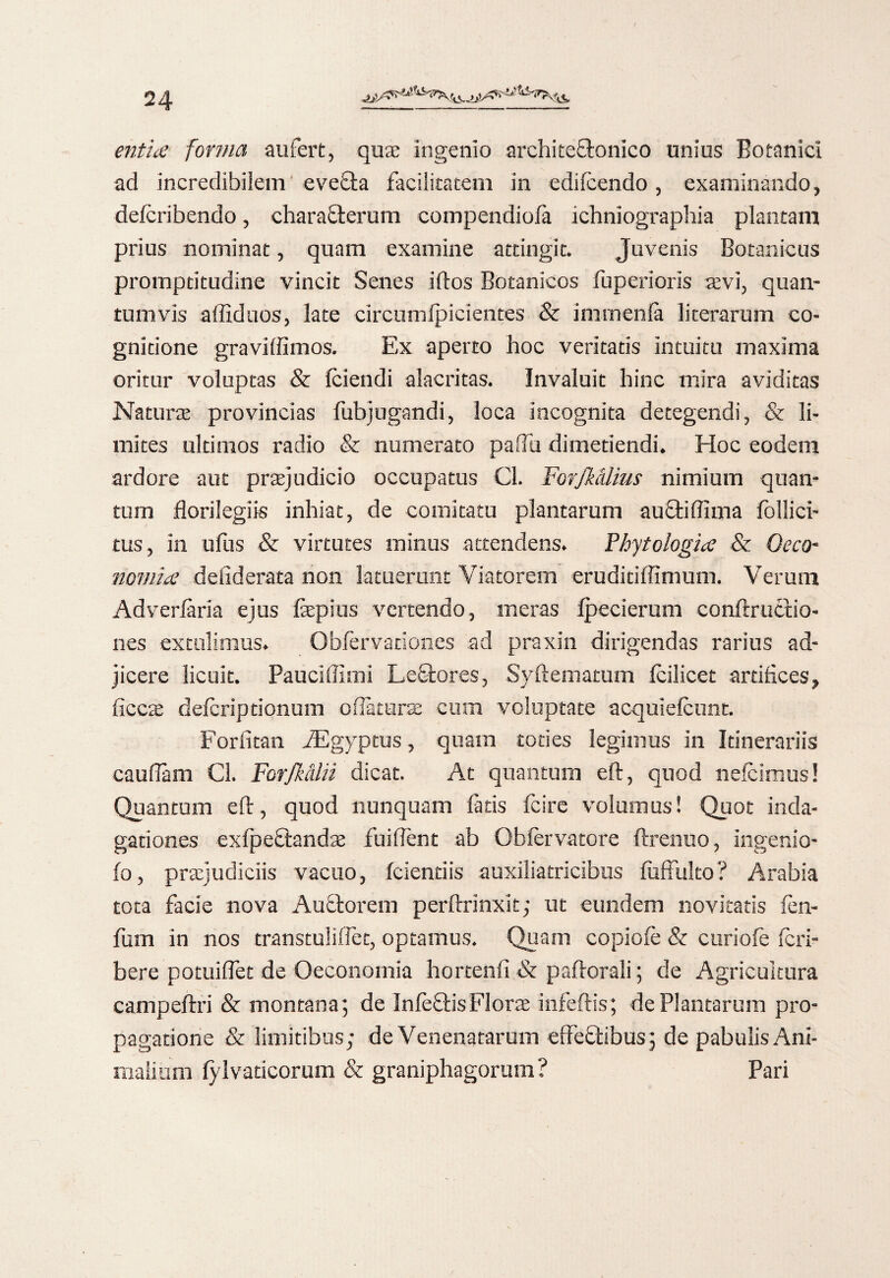 entia forma aufert, quae ingenio archite&onico unius Botanici ad incredibilem eve£ta facilitatem in edifcendo, examinando, defcribendo, characterum eompendiola ichniographia plantam prius nominat, quam examine attingit. Juvenis Botanicus promptitudine vincit Senes iftos Botanicos fuperioris sevi, quan¬ tumvis alliduos, late circumlpicientes & immenfa literarum co¬ gnitione gravilfimos. Ex aperto hoc veritatis intuitu maxima oritur voluptas & (ciendi alacritas. Invaluit hinc mira aviditas Naturae provincias fubjugandi, loca incognita detegendi, & li¬ mites ultimos radio & numerato pafiu dimetiendi. Hoc eodem ardore aut praejudicio occupatus Cl. ForJMUus nimium quan¬ tum florilegiis inhiat, de comitatu plantarum aucti Bima follici- tus, in ufus & virtutes minus attendens. Phytologia & Oeco- nomia desiderata non latuerunt Viatorem eruditiffimum. Verum Adverlaria ejus fepius vertendo, meras Ipecierum confixuctio- nes extulimus. Obfervanones ad praxin dirigendas rarius ad¬ jicere licuit. Paucissimi LeCtores, Syftematum (ciiicet artifices, ficciE deferiptionum o flaturae cum voluptate acquielcunt. Forfitan iEgyptus, quam toties legimus in Itinerariis cauflam C3. ForJMlii dicat. At quantum eft, quod nefcimus! Quantum eft, quod nunquam fatis fcire volumus! Quot inda¬ gationes exfpeCtandae fuiflent ab Oblervatore ftrenuo, ingenio¬ lo , praejudiciis vacuo, fcientiis auxiliatricibus (uffulto ? Arabia tota facie nova Audtorem perftrinxit; ut eundem novitatis fen- fum in nos transtuliflec, optamus. Quam copiofe & curiofe (cri- bere potuiflet de Oeconomia hortenli & paftorali; de Agricultura campeftri & montana; de InleCHsFlorae infeftis; de Plantarum pro¬ pagatione & limitibus; de Venenatarum effeCtibus; de pabulis Ani¬ malium fylvaticorum & graniphagorum ? Pari