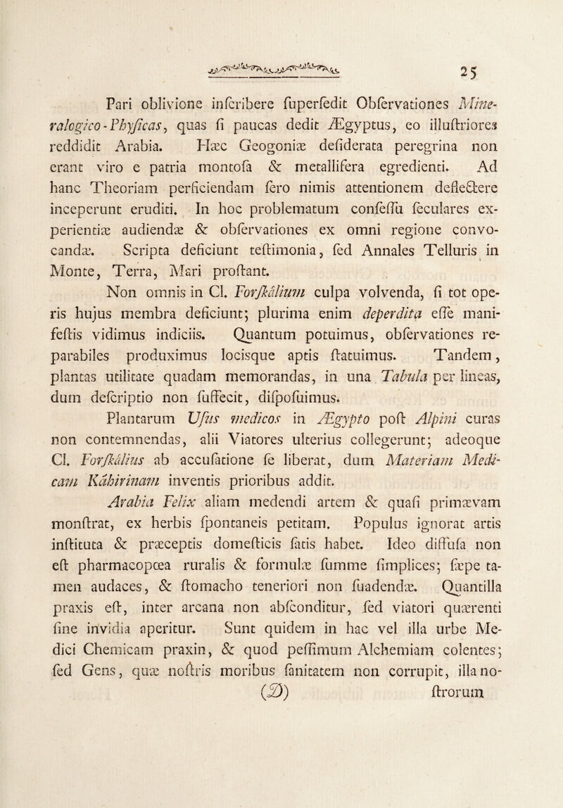 Pari oblivione infcribere fuperfedit Obfervationes Mine- ralogi co-Fhyficas, quas fi paucas dedit iEgyptus, eo illuftriores reddidit Arabia. IT.ec Geogonise defiderata peregrina non erant viro e patria montofa & metallifera egredienti. Ad hanc Theoriam perficiendam fero nimis attentionem defle&ere inceperunt eruditi. In hoc problematum confefiu feculares ex¬ perientis audiends & obfervationes ex omni regione convo¬ canda.’. Scripta deficiunt teflimonia, fed Annales Telluris in Monte, Terra, Mari proflant. Non omnis in Cl. Forfk&lium culpa volvenda, fi tot ope¬ ris hujus membra deficiunt; plurima enim deperdita efie mani- feflis vidimus indiciis. Quantum potuimus, obfervationes re¬ parabiles produximus locisque aptis flatuimus. Tandem, plantas utilitate quadam memorandas, in una Tabula per lineas, dum defcriptio non fuffecit, difpofuimus. Plantarum Ufus medicos in JEgypto poft Alpini curas non contemnendas, alii Viatores ulterius collegerunt; adeoque Cl. Forfkalius ab accufatione fe liberat, dum Materiam Medi¬ cam Kdhivinam inventis prioribus addit. Arabia Felix aliam medendi artem & quafi primaevam monflrat, ex herbis fpontaneis petitam. Populus ignorat artis inflituta & praeceptis domeflicis fatis habet. Ideo diffufa non efl pharmacopoea ruralis & formulae fumine fimplices; fepe ta¬ men audaces, & flomacho teneriori non fuadendae. Quantilla praxis efl, inter arcana non abfconditur, fed viatori quaerenti fine invidia aperitur. Sunt quidem in hac vel illa urbe Me¬ dici Chemicam praxin, & quod peffimum Alchemiam colentes; fed Gens, qua: no fi; r is moribus fanitatem non corrupit, illano- (2)) ftrorum