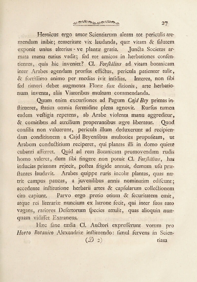 Heroicus ergo amor Scientiarum aleam tot periculis tre¬ mendam inibit; temeritate vix laudanda, quas vitam & falutem exponit unitis alterius - ve planta; gratia. Juncta Societas ar¬ mata manu tutius vadit; fed tot amicos in herbationes conlen- tientes, quis hic inveniet? Cl. Forjldlius ad vitam botanicam inter Arabes agendam prorfus effidus, pericula patienter tulit, & fortiffimo animo per medias ivit infidias. Interea, non fibi fed timori debet augmenta Florte fure ditionis , arte herbatio- num inventa, aliis Viatoribus multum commendanda. Quum enim excurfiones ad Pagum Cajd Bey primas In- ftitnerec, ftatim omnia formidine plena agnovit. Rurfis tamen eadem veftigia repetens, ab Arabe violenta manu aggreditur, & comitibus ad auxilium properantibus aegre liberatur. Quod confilia non valuerunt, pericula illum deduxerunt ad recipien¬ dam conditionem a Cajd Beyenfibus multoties propofkam, ut Arabem conduditium reciperet, qui plantas illi in domo quiete cubanti afferret. Quid ad rem Botanicam promovendam radis homo valeret, dum libi fingere non potuit CL ForfkMius, has inducias primum rejecit, poftea frigide annuit, demum ulu prre¬ flant es laudavit. Arabes quippe ruris incolas plantas, quas nu¬ trit campus paucas, a juvenilibus annis nominatim edifcunt; accedente inftitutione herbarii artes & capfularum colledionem cito capiunt. Parvo ergo pretio otium & fecuritatem emit, atque rei literariae nuncium ex latrone fecit, qui inter fuos tuto vagans, rariores Defertorum fpecies attulit, quas alioquin nun¬ quam vidiffet Extraneus. Hrec fane taedia Cl. Audori expreflenmt votum pro Horto Botanico Alexandrire inftituendo: flmul fervens in Scien- 03 2) tiam