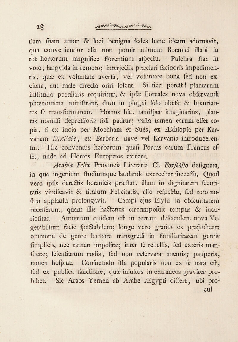 tiam (iram amor & loci benigna (edes hanc ideam adornavit, qua conveniendor alia non potuit animum Botanici illabi in tot hortorum magnifice florentium afpethi. Pulchra flat in voto, langvida in remoto; interjeftis praclari facinoris impedimen¬ tis , quas ex voluntate averfit, vel voluntate bona (ed non ex¬ citata , aut male directa oriri (olent. Si fieri poteft! plantarum inftitudo peculiaris requiritur, & ipfe Boreales nova obfervandi phcenomena miniftrant, dum in pingui (olo ohefie & luxurian¬ tes (e transformarent. Hortus hic, tantifper imaginarius, plan¬ tas nonnifi depreffioris (oli patitur; vada tamen earum eflet co- jiia, fi ex India per Mochham & Sues, ex iEthiopia per Kar- vanam Djallabe, ex Barbaria nave vel Karvanis introduceren¬ tur. Hic conventus herbarum quafi Portus earum Francus efi fet, unde ad Hortos Europatos exirent. Arabia Felix Provincia Literaria Cl. Forfkalio defignata, in qua ingenium (tudiumque laudando exercebat (ucceflu. Quod vero ipfis deteftis botanicis pratftat, illam in dignitatem fecuri- tatis vindicavit & titulum Felicitatis, alio refpeftu, (ed toto no- ftro applaufu prolongavit. Campi ejus Elyfii in oblcuritatem receflerunt, quam illis haftenus circumpofuit tempus & incu- riofitas. Amcenum quidem eft in terram defendere nova Ve¬ getabilium facie (peflabilem; longe vero gratius ex praejudicata opinione de gente barbara transgredi in familiaritatem gentis fimplicis, nec tamen impolita;; inter (e rebellis, fed exteris man- fiietae; (ciendarum rudis, (ed non refervatae mentis; pauperis, tamen ho(pitte. Confuetudo ifta popularis non ex (e nata eft, fed ex publica (anftione, qti.e infultus in extraneos graviter pro¬ hibet. Sic Arabs Yenien ab Arabe iEgypd differt, ubi pro¬ cul