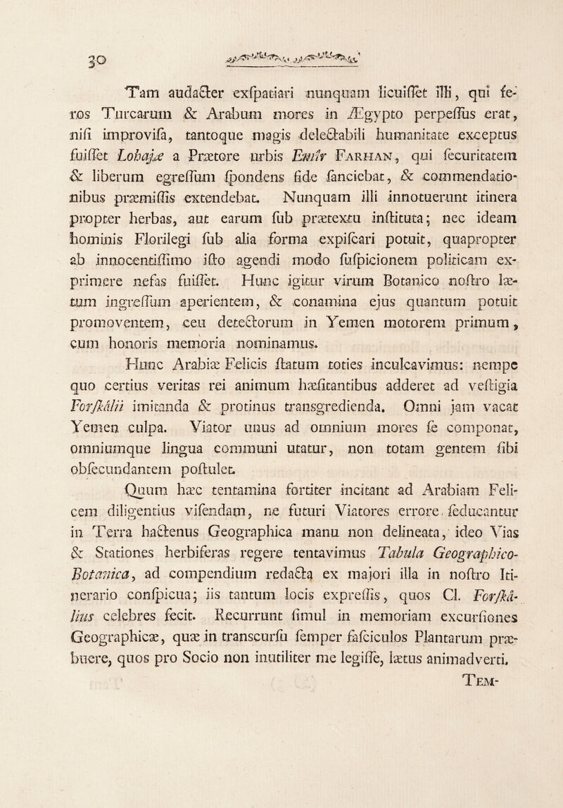 , jA5^' 'Tam auda&er exfpatiari nunquam licuiflet 1TK, qui fe¬ ros Turearum ,& Arabum mores in Aegypto perpeffus erat, ni fi improvifa, tantoque magis delectabili humanitate exceptus fuiftet Lohajxe a Praetore urbis Emir Farham, qui fecuritatem & liberum egreflum fpondens fide fanciebat, & commendatio¬ nibus praemittis extendebat. Nunquam illi innotuerunt itinera propter herbas, aut earum fub praetextu inflatura; nec ideam hominis Florilegi fub alia forma expilcari potuit, quapropter ab innoeentiflimo i flo agendi modo fufpicionem politicam ex¬ primere nefas fuiflet. Hunc igitur virum Botanico noftro lae¬ tum ingreftum aperientem, & conamina ejus quantum potuit promoventem, ceu deteiflorum in Yemen motorem primum, cum honoris memoria nominamus. Hunc Arabiae Felicis flatum toties inculcavimus: nempe quo certius veritas rei animum haefitantibus adderet ad veftigia ForJMIii imitanda & protinus transgredienda. Omni jam vacat Yemen culpa. Viator unus ad omnium mores fe componat, omniumque lingua communi utatur, non totam gentem fibi obfecundantem poftulet. Quum ha:c tentamina fortiter incitant ad Arabiam Feli¬ cem diligentius vifendam, ne futuri Viatores errore feducantur in Terra haflenus Geographica manu non delineata, ideo Vias & Stationes herbiferas regere tentavimus Tabula Geographico- Botanica, ad compendium redacia ex majori illa in noftro Id- ' 4-. nerario conlpicua; iis tantum locis expreffis, quos Cl. Forjhl- lius celebres fecit. Recurrunt fimul in memoriam excurfiones Geographicae, quae in transcurfu femper fafciculos Plantarum prae- buere, quos pro Socio non inutiliter me legifle, lastus animadverti, Tem-