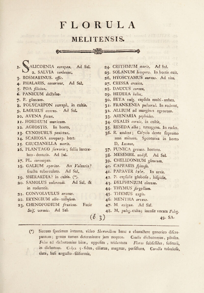 MELITENSIS. -■.. ■ 1 2. ^^ALICORNIA europaa. Ad Sal» 2> SALVIA verbenae* 3. ROSMARINUS, o$L 4. PHALARIS, canariem. Ad Sal» 5;. POA flicina* 5. PANICUM dactylon» 7. P. glaucum» §. POLYCARPON tetrnph* in culti?» 9. LAGURUS ovatus. - Ad SaL 10. AVENA fatua* 11. HORDEUM murinum. 12. AGROSTIS, In horta» 13. CYNOSURUS paniceus* 34. SCABIOSA atropurp, hort. 2 5. CRUCIANELLA marit. 36. PLANTAGO ferraria y foliis lancee- lato - dentatis. Ad SaL 37* PL. coronopus. 3g., GALIUM apariue. An Volantia], fructu tubereulato. Ad Sal. 39. SBERARDIA? in cultis. (*). 20. SAMQLUS vakraudi. Ad SaL & in ruderatis. 21. CONVOLVULUS arvem, 22. ERYNGIUM albo- villofum. 23. CHENGPODXUM fruticas. Facie <SVi//»’ vevmic. Ad SaL (S 24. CRITHMUM marit* Ad SaL 25. SOLANUM lycopers. In hortis euit, 26. HYOSCYAMUS aureus. Ad vias. 27. CRESSA cretica* 28- DAUCUS carota» 29. HEDERA helix. 30. BETA capfiila multi - anfata. 31. FRANKENIA pulver ul. I11 ruderat. 32. ALLIUM ad margines agrorum. 33. ARENARIA pephides» . 34. OXALIS covnic, in cultis. 35, RESEDA alba y tetragyna. In ruder. 36. R. undata 1 Calycis dente fupremo non minore. Spontanea in horta D. Loca no* 37• PUNICA gremat. hortens. 38. MESEMBR. nodi fi* Ad Sal. 39. CHELIDONIUM glaucum* 40. CAPPARIS fpmofa. 41. PAPAVER lybr. In arvis. 42. P. capra lis globalis , liifpidis» 43. DELPHINIUM elatum» 44. 1 HYMUS fer py Ilum. 45. THYMUS 46. MENTHA arvsns. 47. M exigua. Ad SaL 48. M, puleg* culta5, incolis vocata Eo/eg. 3 ) 49- SA- (*) Siccum fpecimen intuens, video Shcrardhm hanc a characlere generico di fer e- pantem; genus tamen determinare jam nequeo. Caulis diehotomus,, piiofus. Folia ad dichotomias bina r oppefita , tridentata Flores fubfeffiles, folitarii, in dichotom. Calyx 5-Edus, ciliatus, magnus, perfiftens. Corolla tubulofa, elata > bafi angufto - filiformis»