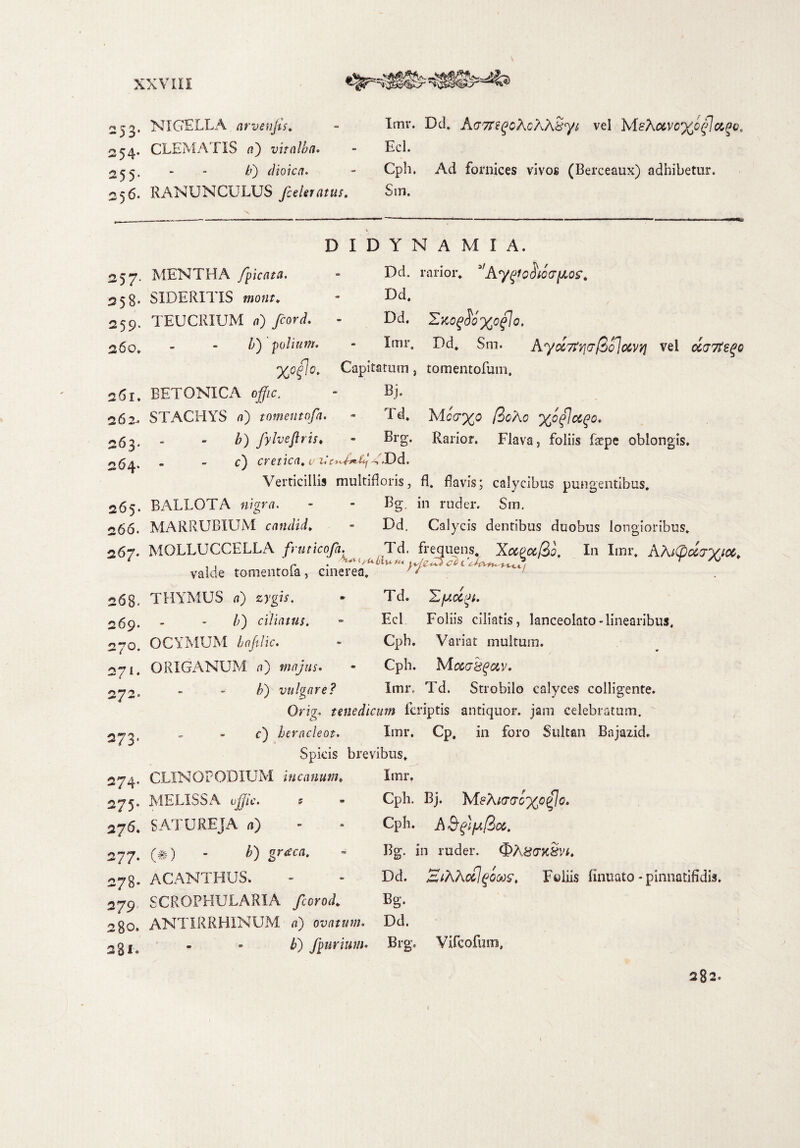 253. NIGELLA arvetijts. «54. CLEMATIS a) vitalba. 255. - - /') dtoica. 256. RANUNCULUS /celeratus. Imr. Del» Ag7T i ^o^oAXsy i vel MsA<xvc%cflciPc, Ecl. Cph. Ad fornices vivos (Berceaux) adhibetur. Sin. 257- 258- 259. 260. 261. 262-. 263* 264. 265. 266. 267. 268. 269. 270. 271. 272- 273. 274. 275. 276. 277. 278- 279 280» 281» MENTHA /picata. SIDERITIS mont. TEUCRIUM a) fcord. iy polium. DIDYNAMIA. Dd. rarior. *'Ky^odiQ(T\KQ£% Dd. Dd. £ko$6)(o£1o' Imr, Dd. Sm. A,ytt7tv](7&Q}ocvYi vel (XG7t2^o %ofo. Capitatum, tomentofum. BETONICA offic. STACHYS a) tomentofa b) fylvejlris Bj. Td. Mcd%o /3cAo %o%\ctQQ* Brg. Rarior. Flava, foliis fepe oblongis. - - r) cretica. ^T«Dd. Verticillis multifloris, fl. flavis; calycibus pungentibus. BALLOTA «igfvi. - - Bg, in ruder. Sm. MARRUBIUM candid. - Dd. Calycis dentibus duobus longioribus. MOLLUCCELLA fruticofa. Td. frequens. Xapct&o, In Imr. AAiCpdjyicc, ,, ‘r • r • valde tomentoia, cinerea. ' t > THYMUS a) zygif. - Td. X/ucigt. /;) ciliatus. - Ecl Foliis ciliatis, lanceolato-linearibus. OCYMUM hafilic. - Cph. Variat multum. ORIGANUM a) majus. - Cph. /?) vulgare? Imr. Td. Strobilo calyces colligente. Orig. tenedicum feriptis antiquor, jam celebratum, c) heracleot. Imr. Cp. in foro Sultan Bajazid. Spicis brevibus» CLINOFODIUM incanum. Imr. Cph. Bj. M?Ai(TQG}(p£Jo. Cph. A 3 Bg. in ruder. ®h8crx8vt. Dd. Z/tK7\oc!qoMSt Foliis finuato * pinnatifidi». Bg. MELISSA offic. 5 SATUREJA a) (#) - b) grtfca. ACANTHUS. SCROPHULARIA fcorod. ANTIRRHINUM a) ovatum. Dd. />) fpurium. Brg. Vifcofum, 282.