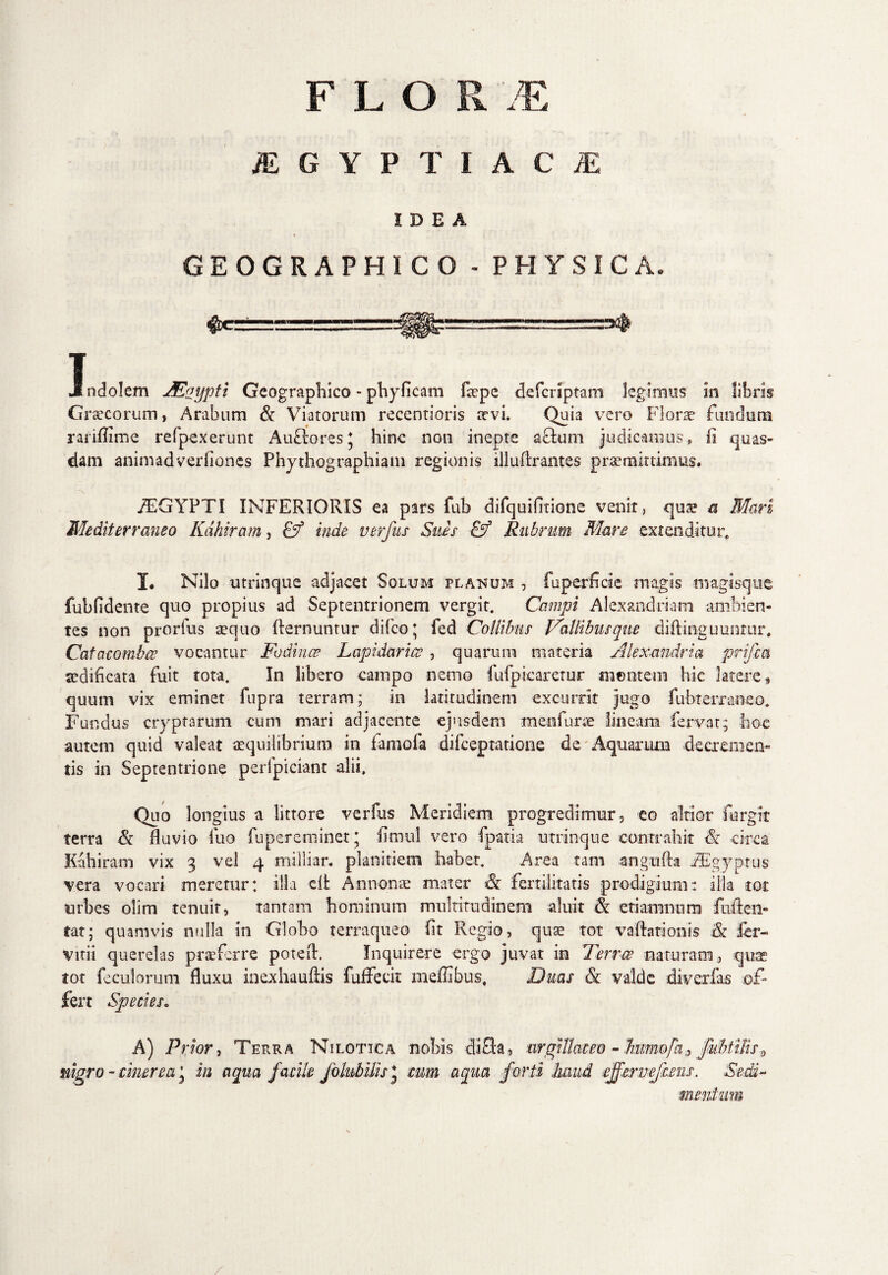 FLOR JE AEGYPTIACAE IDEA GEOGRAPHICO - PHYSICA. I . , ... J ndolem JEoypti Geographico - phyficam faepe de (criptam legimus m libris Graecorum, Arabum & Viatorum recentioris itvi. Quia vero Florae fundant rariffime refpexerunt AufloresJ hinc non inepte actum judicamus, ii quas¬ dam animadverlioncs Phythographiam regionis illudrantes promittimus. fEGYPTI INFERIORIS ea pars fuh difquifirione venit, quae a Mari Mediterraneo Kdhiram, Cf inde verfus Sues & Rubrum Mare extenditur, X* Nilo utrinque adjacet Solum planum , fuperficie magis magisque fubfidente quo propius ad Septentrionem vergit. Campi Alexandriani ambien¬ tes non prorlus sequo demuntur difeo; fed Collibus Vallibusque diftinguuntur* Catacombce vocantur Fodinae Lapidaria, quarum materia Alexandria prifia aedificata fuit tota. In libero campo nemo fufpicaretur mentem hic latere, quum vix eminet fupra terram; in latitudinem excurrit jugo fubteiTaneo, Fundus cryptarum cum mari adjacente ejusdem menfurce lineam fervat; hoc autem quid valeat aequilibrium in famofa difeeptatione de Aquarum decremen¬ tis in Septentrione perfpiciant alii. Quo longius a littore verfus Meridiem progredimur, eo altior furgir terra & fluvio fuo fupereminet* fimul vero fpatia utrinque contrahit & circa Kahiram vix 3 vel 4 miliiar. planitiem habet. Area tam angnfta iEgyptus vera vocari meretur: illa clt Annonae mater & fertilitatis prodigium: illa tot urbes olim tenuir, tantam hominum multitudinem aluit 8c etiamnnm fuften- tat; quamvis nulla in Globo terraqueo fit Regio, quae tot vaftationis & fer- vitii querelas praeferre poteft. Inquirere ergo juvat in Ferree naturam , quas tot feculorum fluxu inexhauftis fufFecit mefflbus. Duas & valde diverfas of¬ fert Species. A) Prior, Terra Nilotica nobis di fla, argillaceo - Jmmofa,, /ubtiliSf, nigro - cinerea j in aqua facile folubUis J cum aqua forti haud effer nefietis. Sedi-