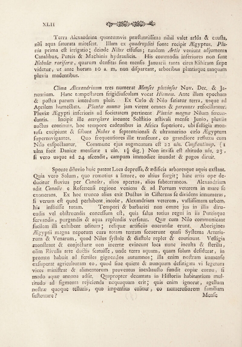 Terra Alexandrina quantumvis praeftantiffima nihil valet arida & exufta, nifi aqua (luurata mitefcat. Illam ex quadruplici fonte recipit fEgyptus. Plu¬ via prima eft irrigatio; deinde Nilus- effufusj tandem Artis veniunt adjumenta Canalibus, Puteis Se Machinis hydraulicis. His commodis inferiores non funt Nebulo? roriferae, quarum denfitas fine menfis Januarii tanta circa Kahiram faepe videtur, ut -ante horam 10 a. m, 11011 difpareant, arboribus plantisque tanquam pluvia madentibus. Clima Alexandrinum tres numerat Menfes phwiofos Nov. Bec. Se Ja¬ nuarium. Hanc tempeftarem frigidiufculam vocat Hiemem. Ante illam epocham Se poftca parum interdum pluit. Ex Caelo Se Nilo fariatur terra, usque ad Ap rilem humeftata. Planter annuce jam virent omnes Se perennes refocillamur. Pluviae ABgypti inferioris ad locietatem pertinent PInvier magner Nilum fecun¬ dantis. Incipit ille accrejcere ineunte Solftitio aeftivali menfe Junio, pluviis auBus continuis, hoc tempore cadentibus in Africa fuperiore, ubi faftigia mon- tofa excipiunt Se fidunt Nubes e feptentrionali Se ultramarino caelo PEgyptum fupernavigantes. Quo frequentiores illae tranfeunr, eo grandiore refluxu cimi Nilo exfpe&antur. Commune ejus augmentum eft 22 nln. Conjtantinop. (1 ulna facit Danicce me n fu ree 1 uln. i-| dig.) Non invidi eft altitudo nln, 23, fi vero usque ad 24 afccndit, campum immodice inundat Se pagos diruit. Sponte diluvio huic patent Loca deprefla, & aedificia arboresque aquis exftanf. Quia vero Solum, quo remotius a iittore, eo altius furgit; bine artis ope-de* ducitur fluvius per Canales, alios apertos, alios fubterraneos. Alexandriani adit Canalis e Rofettenfi regione veniens Se ad Portum veterem in mare fe exonerans. Ex hoc trunco alius exit DuTus in Cifternas fe dividens innumeras, fi verum eft quod perhibent t incolae, Alexandriana veterem, vaftiflimam urbem, his inftitiiTe totam. Tempori Se barbariei non omne jus in illis diru¬ endis vel obftruendis conceffum eft, quia Palus totius regni in iis Puteisque fervandis, purgandis Se aqua replendis verfatur. Quce cum Nilo communicant facilem illi exhibent aditum ; reliquae artificiis onerandae erunt.. Aborigines iEgyptii magna nepotum cura totam terram decuerunt qua fi Syftema Arteria¬ rum & Venarum, quod Nilus fyftole Se diaftole replet Se continuat. Veftigia -monftrant & conjeSurae non incertae evincunt loca nunc inculta S>: fterilia? olim Rivulis arte dmftis fcatuiffe , unde terra aquam, quam folatn defiderat, in prorutu habuit ad fertiles gignendos autumnos; illa enim noftram immenfe exfuper&t agriculturam eo, quod fine quiete Se nunquam defatigata vi iegetum vices miniftrat Se alimentorum proventus inexhaufto fundit copiae cornu, fi modo aqua? annona adfir. Quapropter decantata in Eliftoriis habitantium mul¬ titudo ad figmenta rejicienda nequaquam erit; quis enim ignorat, agellum noftra? quoque telluris, quo impenfius colitur, 00 numerofiorem familiam Cuflentare ? Menfe