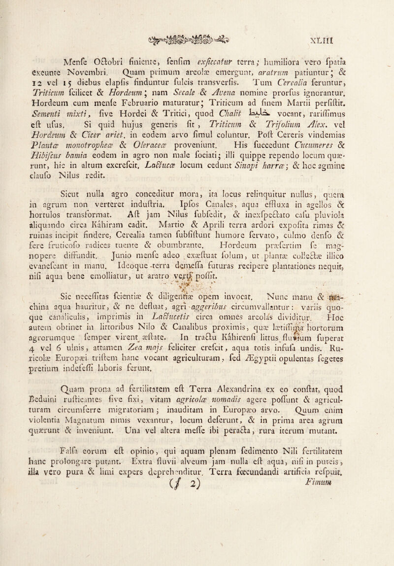 Menfe OElobri finiente, fcnfim exficcatur terra; humiliora vero fpatia Cke-unte Novembri. Quam primum areola? emergunt, aratrum patiuntur j Sc 12 vei 15 diebus elapfis finduntur fulcis transverfis. Tum Cerealia feruntur, Triticum fcilicet Sc Hordeum 5 nam Secate Sc Avena nomine prorfus ignorantur» Hordeum cum menfe Februario maturatur* Triticum ad finem Martii perfiflir. Sementi mixti, fi ve Hordei Sc Tritici, quod Chcilit vocant, rariflimus efl ufus, Si quid hujus generis fit , Triticum Sc Trifolium Alex. vel Hordeum Sc Cicer amet, in eodem arvo fimul coluntur. Pofl Cereris vindemias Plantae monotrophece Sc Oleraceae proveniunt. His fuccedunt Cucumeres Sc Hibifcus bamia eodem in agro non male Tociati • illi quippe rependo locum quae¬ runt, hic in altum excrefcit, Laffiucae locum cedunt Sinapi harrce\ Sc hoc agmine claufo Nilus redit. Sicut nulla agro conceditur mora, ita locus relinquitur nullus, quem in agrum non verteret induftria, Ipfos Canales, aqua effluxa in agellos Sc hortulos transformat. Afi jam Nilus fubfedit, Sc inexfpeftato cafu pluviola aliquando circa Kahiram cadit. Martio Sc Aprili terra ardori expolita rimas & ruinas incipit findere, Cerealia tamen fubfiflunt humore fervato, culmo denfo Sc fere fruticofo radices tuente Sc obumbrante. Hordeum praTerrim fe mag¬ nopere diffundit. Junio menfe adeo , exasfluat folum, ut planrae collecta? illico cvanefcant in manu. Ideoque -terra demeffa futuras recipere plantationes nequit, nifi aqua bene emolliatur, ut aratro vertf polfit. •pp A Sic necefiitas fcientia? Sc diligente opem invocat. Nunc manu Sc china aqua hauritur, Sc ne defluat, agri-aggeribus circumvallantur: variis quo¬ que canaliculis, imprimis in Laffiucetis circa omnes areolis dividitur. Hoc autem obtinet in lirtoribus Nilo Sc Canalibus proximis, quae lcetiifflp.a' hortorum agrorumque femper virenq aeftate. In tractu Kahirenfi littus fluifum fuperat 4 vel 6 ulnis, attamen Zea majs feliciter crefcit, aqua totis infula undis. Ru¬ ricolae Europaei, triftem hanc vocant agriculturam, fed Aegyptii opulentas legeres pretium indefefli laboris ferunt. Quam prona ad fertilitatem eft Terra Alexandrina ex eo conflat, quod Beduini rufticantes five fixi, vitam agricolae nomadis agere poliunt & agricul¬ turam circumferre migratoriam; inauditam in Europaeo arvo. Quum enim violentia Magnatum nimis vexantur, locum deferunt, Sc in prima area agrum quaerunt Sc inveniunt. Una vel altera mefie ibi peraffa, rura iterum mutant. Falfa eorum efl opinio, qui aquam plenam fedimento Nili fertilitatem hanc prolongare putant. Extra fluvii alveum jam nulla efl aqua, nifi in puteis, illa vero pura Sc limi expers deprehenditur. Terra fecundandi artificia refpuit. (/ 2) Fimum