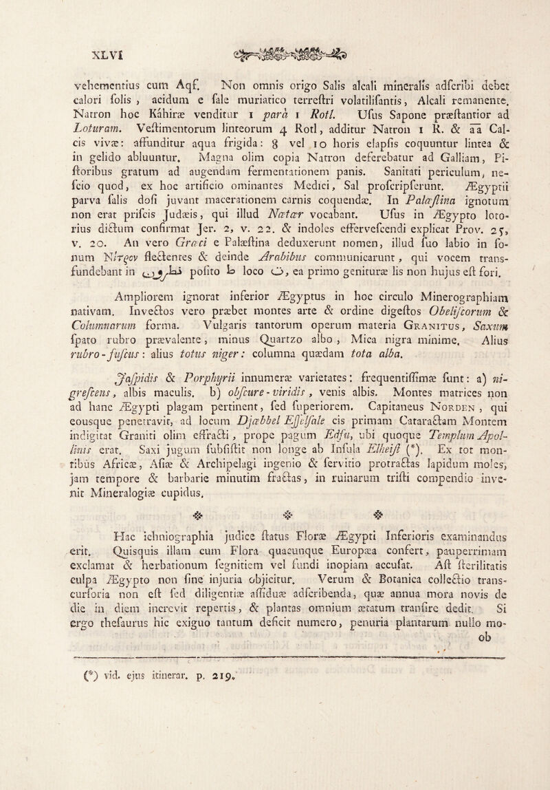 vehementius cum Aq£ Non omnis origo Salis alcali mineralis adfcribi debet calori folis , acidum e fale muriatico terreftri volatilifantis, Alcali remanente. Narron hoc Kahirae venditur i parci i Rotl. Ufus Sapone praeffantior ad Loturam. Veflimentorum linteorum 4 Rotl, additur Natron 1 R. & ai Cal¬ cis vivae: affunditur aqua frigida: g vel 10 horis elapfis coquuntur lintea Sc in gelido abluuntur. Magna olim copia Natron deferebatur ad Galliam, Pi- ftoribus gratum ad augendam fermentarionem panis. Sanitati periculum, ne- icio quod, ex hoc artificio ominantes Medici, Sal profcripferunt. Aegyptii parvra falis dofi juvant macerationem carnis coquendae. In Palccjlina ignotum non erat prifcis Judaeis, qui illud Nectar vocabant. Ufus in fEgypto loto» rius diclum confirmat Jer. 2, v. 22. & indoles effervefeendi explicat Prov. 2?, v. 20. A11 vero Grccci e Palaeftina deduxerunt nomen, illud fuo labio in fo¬ lium Nirqov flecbentes & deinde Arabibus communicarunt, qui vocem trans¬ fundebant in poiito k loco u, ea primo geniturae lis non hujus eff fori. /f Ampliorem ignorat inferior iEgyptus in hoc circulo Minerographiatu nativam. Inveclos vero prsebet montes arte & ordine digeftos Obelifeorum 8c Columnarum forma. Vulgaris tantorum operum materia Granitus, Saxum lpato rubro praevalenre, minus Quartzo albo , Mica nigra minime, Alius rubro - fufcus : alius totus niger: columna quaedam tota alba. jfafpidis & Porphyrii innumerae varietates: frequentiffimte funt: a) ni- grefeens, albis maculis, b) obfcure - viridis , venis albis. Montes matrices non ad hanc fEgypti plagam pertinent, fed fuperiorem. Capitaneus Norden , qui eousque penetravit, ad locum Djabbel EJJelfale cis primam Catarafbm Montem indigirat Graniti olim effracti, prope pagum Edfut ubi quoque Templum Apol¬ linis erat. Saxi jugum fubfiftit non longe ab Infula Elheift (*). Ex tot mon¬ tibus Africae, Afite & Archipelagi ingenio & fervido protrafitas lapidum moles, jam tempore & barbarie minutim frattas, in ruinarum trifti compendio inve¬ nit Mineralogia cupidus, ►j£j* *§* *§* Hac ichniographia judice (latus Florae iEgypti Inferioris examinandus erit. Quisquis illam cum Flora quacunque Europaea confert, pauperrimam exclamat & herbationum fegnitiem vel fundi inopiam accuiat. Aft fferilitatis culpa Aegypto non fine injuria objicitur. Verum & Botanica colleBio trans- curforia non eff fed diligentiae affiduse adferibenda, quae annua mora novis de die in diem increvit repertis, & plantas omnium aetatum tranfire dedit Si ergo thefaurus hic exiguo tantum deficit numero, penuria plantarum nullo mo* ob (%) vid. ejus itinerar, p, 219*